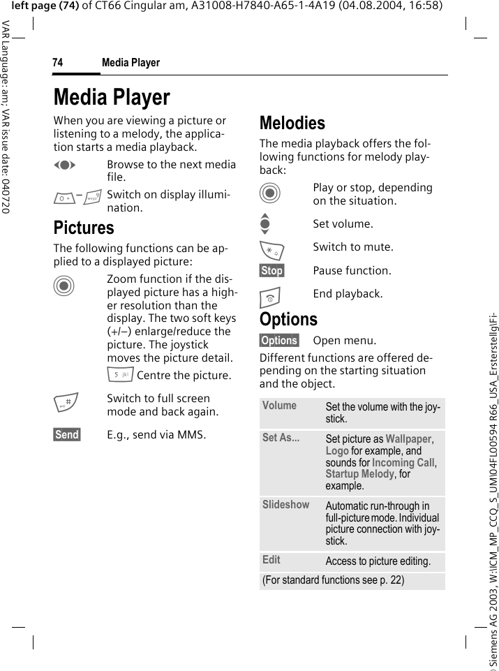 &copy; Siemens AG 2003, W:\ICM_MP_CCQ_S_UM\04FL00594 R66_USA_Ersterstellg\Fi-Media Player74VAR Language: am; VAR issue date: 040720left page (74) of CT66 Cingular am, A31008-H7840-A65-1-4A19 (04.08.2004, 16:58)Media PlayerWhen you are viewing a picture or listening to a melody, the applica-tion starts a media playback. FBrowse to the next media file.0&ndash;9Switch on display illumi-nation.PicturesThe following functions can be ap-plied to a displayed picture:CZoom function if the dis-played picture has a high-er resolution than the display. The two soft keys (+/&ndash;) enlarge/reduce the picture. The joystick moves the picture detail.5 Centre the picture.#Switch to full screen mode and back again.&sect;Send&sect; E.g., send via MMS.MelodiesThe media playback offers the fol-lowing functions for melody play-back:CPlay or stop, depending on the situation.ISet volume.*Switch to mute.&sect;Stop&sect; Pause function.BEnd playback.Options&sect;Options&sect; Open menu.Different functions are offered de-pending on the starting situation and the object.Volume Set the volume with the joy-stick.Set As... Set picture as Wallpaper, Logo for example, and sounds for Incoming Call, Startup Melody, for example.Slideshow Automatic run-through in full-picture mode. Individual picture connection with joy-stick.Edit Access to picture editing.(For standard functions see p. 22)