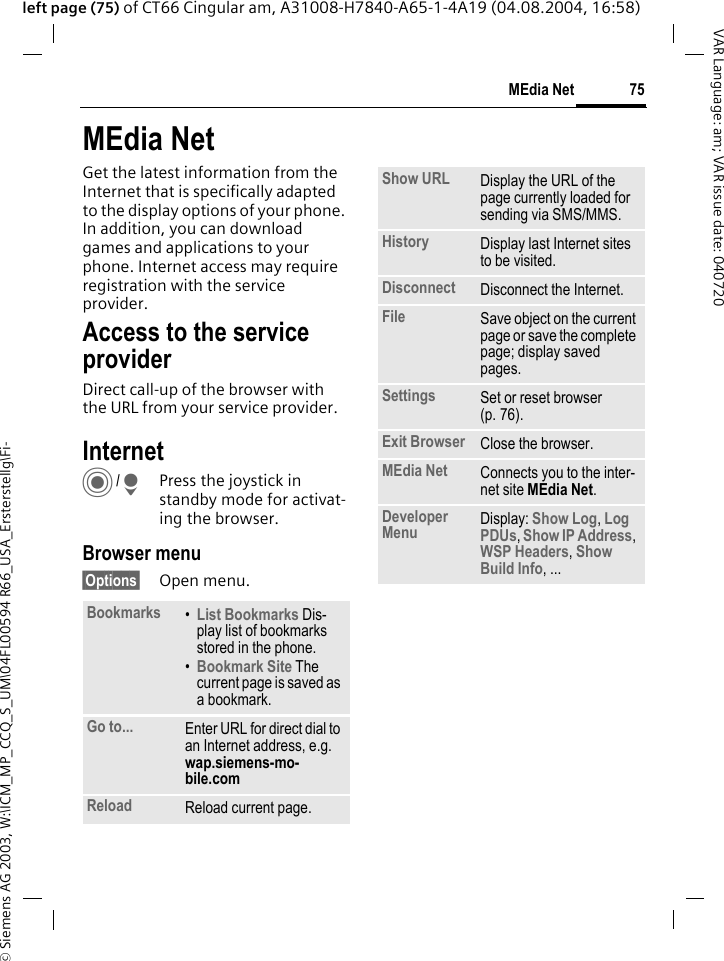 &copy; Siemens AG 2003, W:\ICM_MP_CCQ_S_UM\04FL00594 R66_USA_Ersterstellg\Fi-75MEdia NetVAR Language: am; VAR issue date: 040720left page (75) of CT66 Cingular am, A31008-H7840-A65-1-4A19 (04.08.2004, 16:58)MEdia NetGet the latest information from the Internet that is specifically adapted to the display options of your phone. In addition, you can download games and applications to your phone. Internet access may require registration with the service provider.Access to the service providerDirect call-up of the browser with the URL from your service provider.Internet C/HPress the joystick in standby mode for activat-ing the browser. Browser menu&sect;Options&sect; Open menu.Bookmarks &bull;List Bookmarks Dis-play list of bookmarks stored in the phone. &bull;Bookmark Site The current page is saved as a bookmark.Go to... Enter URL for direct dial to an Internet address, e.g. wap.siemens-mo-bile.com Reload Reload current page.Show URL Display the URL of the page currently loaded for sending via SMS/MMS.History Display last Internet sites to be visited.Disconnect Disconnect the Internet.File Save object on the current page or save the complete page; display saved pages.Settings Set or reset browser (p. 76).Exit Browser Close the browser.MEdia Net Connects you to the inter-net site MEdia Net.Developer Menu Display: Show Log, Log PDUs, Show IP Address, WSP Headers, Show Build Info, ...