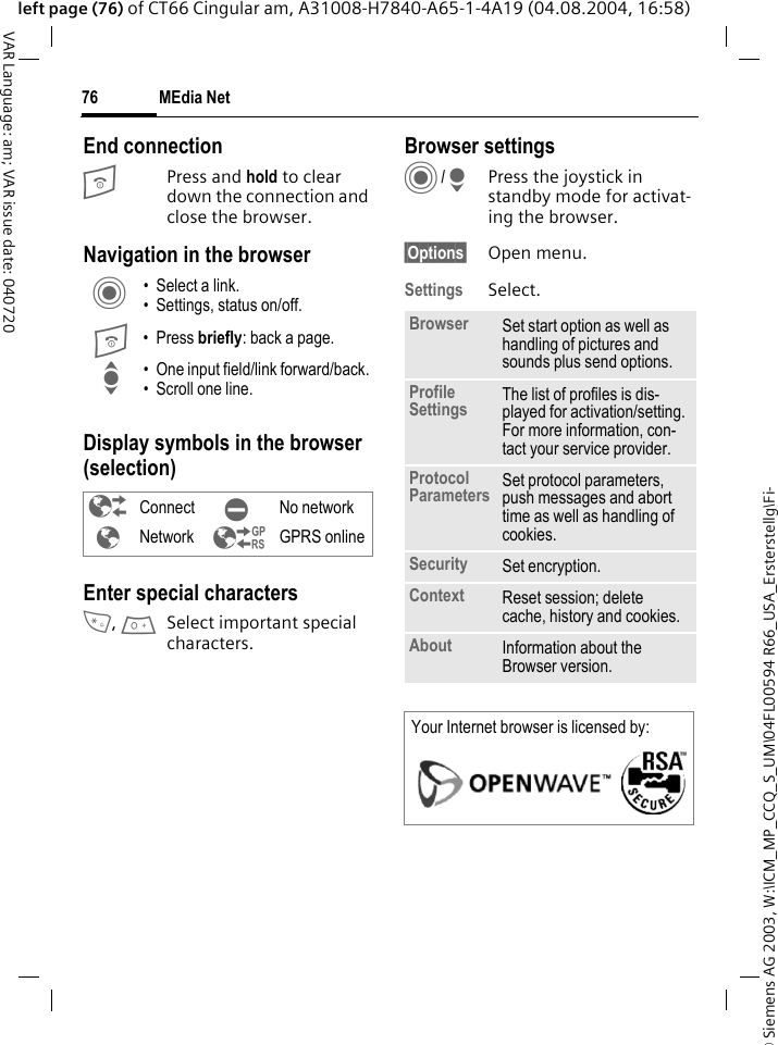 &copy; Siemens AG 2003, W:\ICM_MP_CCQ_S_UM\04FL00594 R66_USA_Ersterstellg\Fi-MEdia Net76VAR Language: am; VAR issue date: 040720left page (76) of CT66 Cingular am, A31008-H7840-A65-1-4A19 (04.08.2004, 16:58)End connectionB Press and hold to clear down the connection and close the browser.Navigation in the browserDisplay symbols in the browser (selection)Enter special characters*, 0Select important special characters. Browser settingsC/HPress the joystick in standby mode for activat-ing the browser. &sect;Options&sect; Open menu.Settings Select.C &bull; Select a link.&bull; Settings, status on/off.B &bull; Press briefly: back a page.I &bull; One input field/link forward/back.&bull; Scroll one line.&sup2; Connect &acute; No network&plusmn;Network &sup3; GPRS onlineBrowser Set start option as well as handling of pictures and sounds plus send options.Profile Settings The list of profiles is dis-played for activation/setting. For more information, con-tact your service provider.Protocol Parameters Set protocol parameters, push messages and abort time as well as handling of cookies.Security Set encryption.Context Reset session; delete cache, history and cookies.About Information about the Browser version.Your Internet browser is licensed by: 