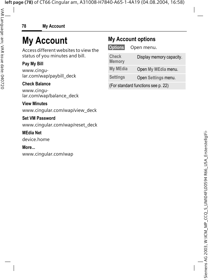&copy; Siemens AG 2003, W:\ICM_MP_CCQ_S_UM\04FL00594 R66_USA_Ersterstellg\Fi-My Account78VAR Language: am; VAR issue date: 040720left page (78) of CT66 Cingular am, A31008-H7840-A65-1-4A19 (04.08.2004, 16:58)My AccountAccess different websites to view the status of you minutes and bill.Pay My Billwww.cingu-lar.com/wap/paybill_deck Check Balancewww.cingu-lar.com/wap/balance_deck View Minuteswww.cingular.com/wap/view_deck Set VM Passwordwww.cingular.com/wap/reset_deck MEdia Netdevice.home More...www.cingular.com/wap My Account options&sect;Options&sect; Open menu.Check Memory Display memory capacity.My MEdia Open My MEdia menu.Settings Open Settings menu.(For standard functions see p. 22)