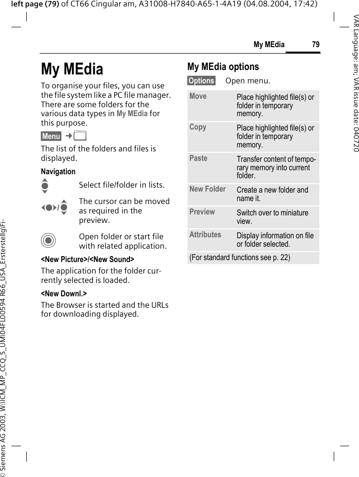 &copy; Siemens AG 2003, W:\ICM_MP_CCQ_S_UM\04FL00594 R66_USA_Ersterstellg\Fi-79My MEdiaVAR Language: am; VAR issue date: 040720left page (79) of CT66 Cingular am, A31008-H7840-A65-1-4A19 (04.08.2004, 17:42)My MEdiaTo organise your files, you can use the file system like a PC file manager. There are some folders for the various data types in My MEdia for this purpose.&sect;Menu&sect; &cent;N The list of the folders and files is displayed.NavigationISelect file/folder in lists.F/IThe cursor can be moved as required in the preview.COpen folder or start file with related application.<New Picture>/<New Sound>The application for the folder cur-rently selected is loaded.<New Downl.>The Browser is started and the URLs for downloading displayed.My MEdia options&sect;Options&sect; Open menu.Move Place highlighted file(s) or folder in temporary memory.Copy Place highlighted file(s) or folder in temporary memory.Paste Transfer content of tempo-rary memory into current folder. New Folder Create a new folder and name it.Preview Switch over to miniature view.Attributes Display information on file or folder selected.(For standard functions see p. 22)