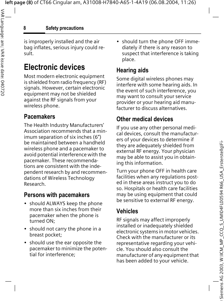 &copy; Siemens AG 2003, W:\ICM_MP_CCQ_S_UM\04FL00594 R66_USA_Ersterstellg\Fi-Safety precautions8VAR Language: am; VAR issue date: 040720left page (8) of CT66 Cingular am, A31008-H7840-A65-1-4A19 (06.08.2004, 11:26)is improperly installed and the air bag inflates, serious injury could re-sult.Electronic devicesMost modern electronic equipment is shielded from radio frequency (RF) signals. However, certain electronic equipment may not be shielded against the RF signals from your wireless phone.PacemakersThe Health Industry Manufacturers' Association recommends that a min-imum separation of six inches (6") be maintained between a handheld wireless phone and a pacemaker to avoid potential interference with the pacemaker. These recommenda-tions are consistent with the inde-pendent research by and recommen-dations of Wireless Technology Research.Persons with pacemakers&bull; should ALWAYS keep the phone more than six inches from their pacemaker when the phone is turned ON;&bull; should not carry the phone in a breast pocket;&bull; should use the ear opposite the pacemaker to minimize the poten-tial for interference;&bull; should turn the phone OFF imme-diately if there is any reason to suspect that interference is taking place.Hearing aids Some digital wireless phones may interfere with some hearing aids. In the event of such interference, you may want to consult your service provider or your hearing aid manu-facturer to discuss alternatives.Other medical devicesIf you use any other personal medi-cal devices, consult the manufactur-ers of your devices to determine if they are adequately shielded from external RF energy. Your physician may be able to assist you in obtain-ing this information.Turn your phone OFF in health care facilities when any regulations post-ed in these areas instruct you to do so. Hospitals or health care facilities may be using equipment that could be sensitive to external RF energy.VehiclesRF signals may affect improperly installed or inadequately shielded electronic systems in motor vehicles. Check with the manufacturer or its representative regarding your vehi-cle. You should also consult the manufacturer of any equipment that has been added to your vehicle.