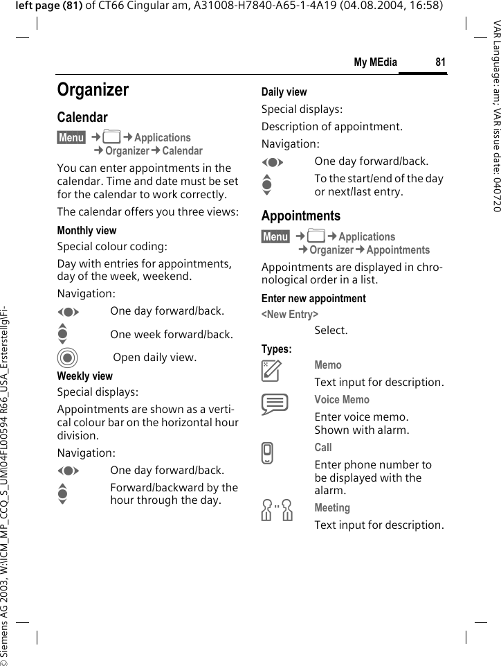 &copy; Siemens AG 2003, W:\ICM_MP_CCQ_S_UM\04FL00594 R66_USA_Ersterstellg\Fi-81My MEdiaVAR Language: am; VAR issue date: 040720left page (81) of CT66 Cingular am, A31008-H7840-A65-1-4A19 (04.08.2004, 16:58)My MEdia OrganizerCalendar&sect;Menu&sect; &cent;N&cent;Applications&cent;Organizer&cent;CalendarYou can enter appointments in the calendar. Time and date must be set for the calendar to work correctly. The calendar offers you three views:Monthly viewSpecial colour coding:Day with entries for appointments, day of the week, weekend.Navigation:FOne day forward/back.IOne week forward/back.C Open daily view.Weekly viewSpecial displays:Appointments are shown as a verti-cal colour bar on the horizontal hour division.Navigation:FOne day forward/back.IForward/backward by the hour through the day.Daily viewSpecial displays:Description of appointment. Navigation:FOne day forward/back.ITo the start/end of the day or next/last entry.Appointments&sect;Menu&sect; &cent;N&cent;Applications&cent;Organizer&cent;AppointmentsAppointments are displayed in chro-nological order in a list.Enter new appointment<New Entry>Select.Types:cMemo Text input for description.dVoice Memo Enter voice memo. Shown with alarm.eCall Enter phone number to be displayed with the alarm.fMeeting Text input for description.