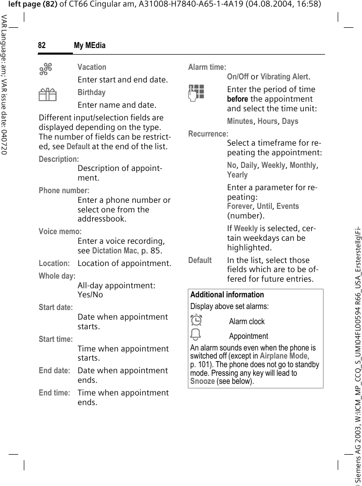 &copy; Siemens AG 2003, W:\ICM_MP_CCQ_S_UM\04FL00594 R66_USA_Ersterstellg\Fi-My MEdia82VAR Language: am; VAR issue date: 040720left page (82) of CT66 Cingular am, A31008-H7840-A65-1-4A19 (04.08.2004, 16:58)gVacation Enter start and end date.hBirthday Enter name and date.Different input/selection fields are displayed depending on the type. The number of fields can be restrict-ed, see Default at the end of the list. Description:Description of appoint-ment.Phone number:Enter a phone number or select one from the addressbook.Voice memo:Enter a voice recording, see Dictation Mac, p. 85.Location: Location of appointment.Whole day:All-day appointment: Yes/NoStart date:Date when appointment starts.Start time:Time when appointment starts.End date: Date when appointment ends.End time: Time when appointment ends.Alarm time:On/Off or Vibrating Alert.JEnter the period of time before the appointment and select the time unit:Minutes, Hours, DaysRecurrence:Select a timeframe for re-peating the appointment:No, Daily, Weekly, Monthly, YearlyEnter a parameter for re-peating:Forever, Until, Events (number).If Weekly is selected, cer-tain weekdays can be highlighted. Default In the list, select those fields which are to be of-fered for future entries.Additional informationDisplay above set alarms:&sup1;Alarm clock&raquo;AppointmentAn alarm sounds even when the phone is switched off (except in Airplane Mode, p. 101). The phone does not go to standby mode. Pressing any key will lead to Snooze (see below).