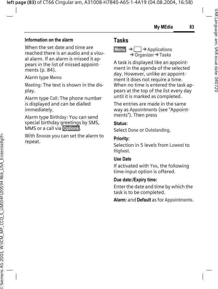 &copy; Siemens AG 2003, W:\ICM_MP_CCQ_S_UM\04FL00594 R66_USA_Ersterstellg\Fi-83My MEdiaVAR Language: am; VAR issue date: 040720left page (83) of CT66 Cingular am, A31008-H7840-A65-1-4A19 (04.08.2004, 16:58)Information on the alarmWhen the set date and time are reached there is an audio and a visu-al alarm. If an alarm is missed it ap-pears in the list of missed appoint-ments (p. 84).Alarm type Memo Meeting: The text is shown in the dis-play.Alarm type Call: The phone number is displayed and can be dialled immediately.Alarm type Birthday: You can send special birthday greetings by SMS, MMS or a call via &sect;Options&sect;. With Snooze you can set the alarm to repeat.Tasks&sect;Menu&sect; &cent;N&cent;Applications&cent;Organizer&cent;TasksA task is displayed like an appoint-ment in the agenda of the selected day. However, unlike an appoint-ment it does not require a time. When no time is entered the task ap-pears at the top of the list every day until it is marked as completed.The entries are made in the same way as Appointments (see "Appoint-ments"). Then pressStatus:Select Done or Outstanding.Priority:Selection in 5 levels from Lowest to Highest. Use DateIf activated with Yes, the following time-input option is offered.Due date:/Expiry time:Enter the date and time by which the task is to be completed.Alarm: and Default as for Appointments.