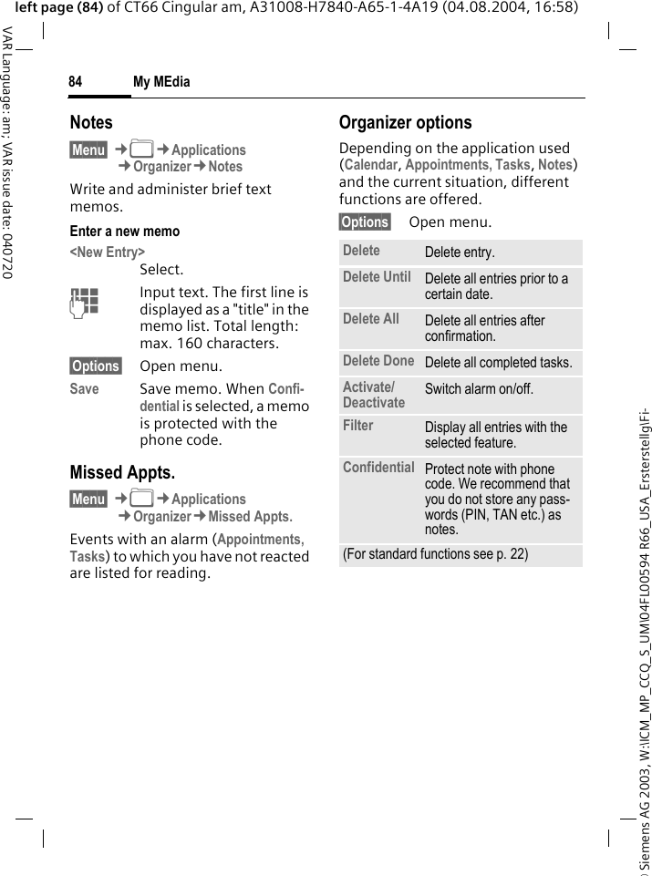 &copy; Siemens AG 2003, W:\ICM_MP_CCQ_S_UM\04FL00594 R66_USA_Ersterstellg\Fi-My MEdia84VAR Language: am; VAR issue date: 040720left page (84) of CT66 Cingular am, A31008-H7840-A65-1-4A19 (04.08.2004, 16:58)Notes&sect;Menu&sect; &cent;N&cent;Applications&cent;Organizer&cent;NotesWrite and administer brief text memos.Enter a new memo<New Entry>Select.JInput text. The first line is displayed as a "title" in the memo list. Total length: max. 160 characters.&sect;Options&sect; Open menu.Save Save memo. When Confi-dential is selected, a memo is protected with the phone code.Missed Appts.&sect;Menu&sect; &cent;N&cent;Applications&cent;Organizer&cent;Missed Appts.Events with an alarm (Appointments, Tasks) to which you have not reacted are listed for reading.Organizer optionsDepending on the application used (Calendar, Appointments, Tasks, Notes) and the current situation, different functions are offered.&sect;Options&sect; Open menu.Delete  Delete entry.Delete Until Delete all entries prior to a certain date.Delete All Delete all entries after confirmation.Delete Done Delete all completed tasks.Activate/ Deactivate Switch alarm on/off.Filter Display all entries with the selected feature.Confidential Protect note with phone code. We recommend that you do not store any pass-words (PIN, TAN etc.) as notes.(For standard functions see p. 22)