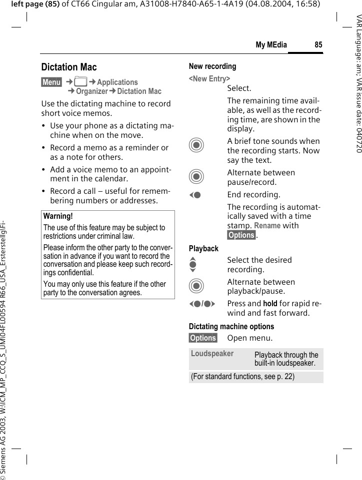 &copy; Siemens AG 2003, W:\ICM_MP_CCQ_S_UM\04FL00594 R66_USA_Ersterstellg\Fi-85My MEdiaVAR Language: am; VAR issue date: 040720left page (85) of CT66 Cingular am, A31008-H7840-A65-1-4A19 (04.08.2004, 16:58)Dictation Mac&sect;Menu&sect; &cent;N&cent;Applications&cent;Organizer&cent;Dictation MacUse the dictating machine to record short voice memos. &bull; Use your phone as a dictating ma-chine when on the move.&bull; Record a memo as a reminder or as a note for others.&bull; Add a voice memo to an appoint-ment in the calendar.&bull; Record a call &ndash; useful for remem-bering numbers or addresses.New recording<New Entry>Select.The remaining time avail-able, as well as the record-ing time, are shown in the display.CA brief tone sounds when the recording starts. Now say the text.CAlternate between pause/record.DEnd recording.The recording is automat-ically saved with a time stamp. Rename with &sect;Options&sect;.PlaybackISelect the desired recording.CAlternate between playback/pause.D/EPress and hold for rapid re-wind and fast forward.Dictating machine options&sect;Options&sect; Open menu.Warning!The use of this feature may be subject to restrictions under criminal law. Please inform the other party to the conver-sation in advance if you want to record the conversation and please keep such record-ings confidential. You may only use this feature if the other party to the conversation agrees.Loudspeaker Playback through the built-in loudspeaker.(For standard functions, see p. 22)