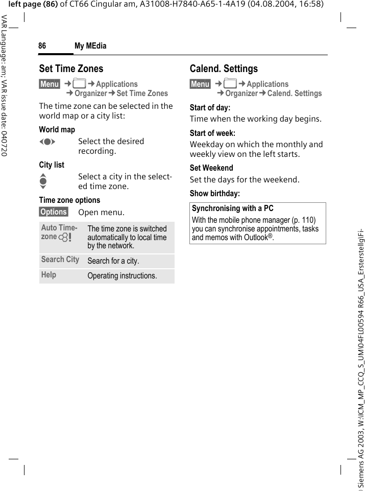 &copy; Siemens AG 2003, W:\ICM_MP_CCQ_S_UM\04FL00594 R66_USA_Ersterstellg\Fi-My MEdia86VAR Language: am; VAR issue date: 040720left page (86) of CT66 Cingular am, A31008-H7840-A65-1-4A19 (04.08.2004, 16:58)Set Time Zones&sect;Menu&sect; &cent;N&cent;Applications&cent;Organizer&cent;Set Time ZonesThe time zone can be selected in the world map or a city list:World mapFSelect the desired recording.City listISelect a city in the select-ed time zone.Time zone options&sect;Options&sect; Open menu.Calend. Settings&sect;Menu&sect; &cent;N&cent;Applications&cent;Organizer&cent;Calend. SettingsStart of day:Time when the working day begins.Start of week:Weekday on which the monthly and weekly view on the left starts.Set WeekendSet the days for the weekend.Show birthday: Auto Time-zone= The time zone is switched automatically to local time by the network.Search City Search for a city.Help Operating instructions.Synchronising with a PCWith the mobile phone manager (p. 110) you can synchronise appointments, tasks and memos with Outlook&reg;. 