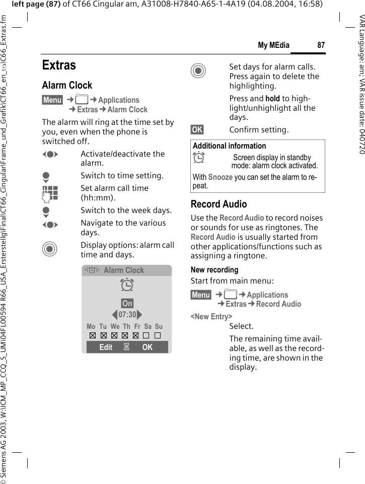 &copy; Siemens AG 2003, W:\ICM_MP_CCQ_S_UM\04FL00594 R66_USA_Ersterstellg\Final\CT66_Cingular\Frame_und_Grafik\CT66_en_us\C66_Extras.fm87My MEdiaVAR Language: am; VAR issue date: 040720left page (87) of CT66 Cingular am, A31008-H7840-A65-1-4A19 (04.08.2004, 16:58)My MEdia ExtrasAlarm Clock&sect;Menu&sect; &cent;N&cent;Applications&cent;Extras&cent;Alarm ClockThe alarm will ring at the time set by you, even when the phone is switched off. FActivate/deactivate the alarm.HSwitch to time setting.JSet alarm call time (hh:mm).HSwitch to the week days.FNavigate to the various days.CDisplay options: alarm call time and days.CSet days for alarm calls. Press again to delete the highlighting.Press and hold to high-light/unhighlight all the days.&sect;OK&sect; Confirm setting.Record AudioUse the Record Audio to record noises or sounds for use as ringtones. The Record Audio is usually started from other applications/functions such as assigning a ringtone.New recordingStart from main menu:&sect;Menu&sect; &cent;N&cent;Applications&cent;Extras&cent;Record Audio<New Entry>Select.The remaining time avail-able, as well as the record-ing time, are shown in the display.&eacute;Alarm Clock&sup1;&sect;On&sect;07:30Mo Tu We Th Fr Sa SuEdit &iacute;OKAdditional information&sup1; Screen display in standby mode: alarm clock activated.With Snooze you can set the alarm to re-peat.