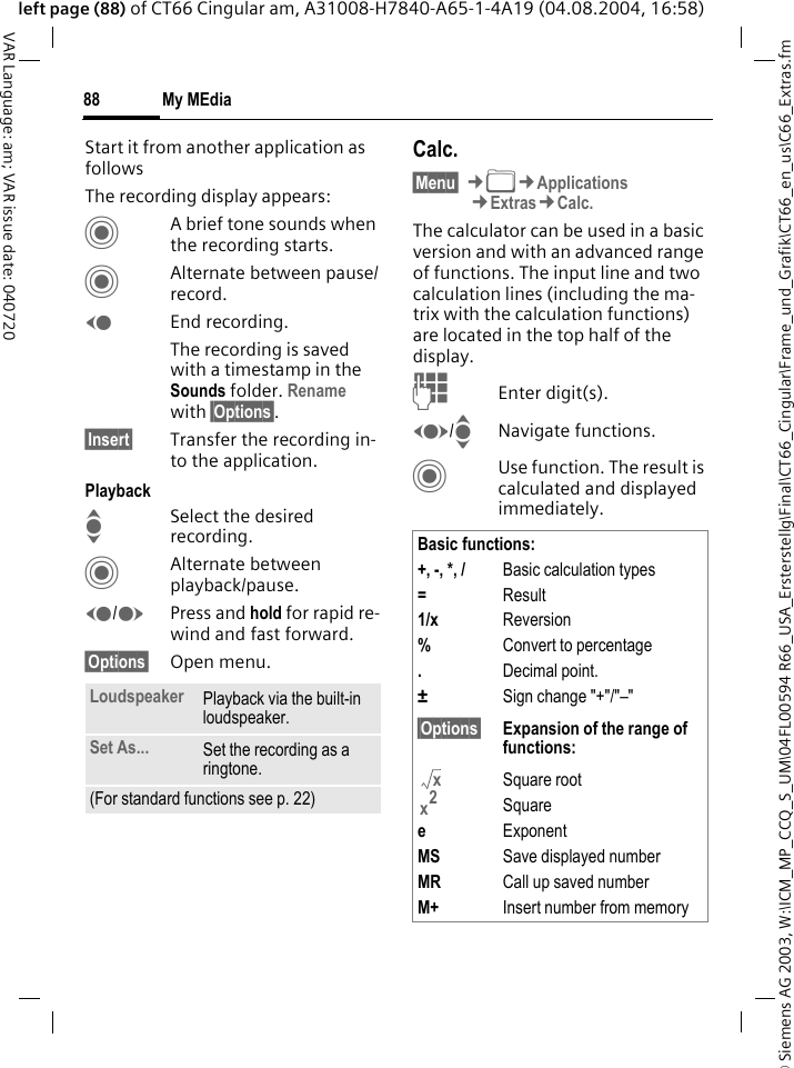 &copy; Siemens AG 2003, W:\ICM_MP_CCQ_S_UM\04FL00594 R66_USA_Ersterstellg\Final\CT66_Cingular\Frame_und_Grafik\CT66_en_us\C66_Extras.fmMy MEdia88VAR Language: am; VAR issue date: 040720left page (88) of CT66 Cingular am, A31008-H7840-A65-1-4A19 (04.08.2004, 16:58)Start it from another application as followsThe recording display appears:CA brief tone sounds when the recording starts. CAlternate between pause/record.DEnd recording.The recording is saved with a timestamp in the Sounds folder. Rename with &sect;Options&sect;.&sect;Insert&sect; Transfer the recording in-to the application.PlaybackISelect the desired recording.CAlternate between playback/pause.D/EPress and hold for rapid re-wind and fast forward.&sect;Options&sect; Open menu.Calc.&sect;Menu&sect; &cent;N&cent;Applications&cent;Extras&cent;Calc.The calculator can be used in a basic version and with an advanced range of functions. The input line and two calculation lines (including the ma-trix with the calculation functions) are located in the top half of the display. JEnter digit(s).F/INavigate functions.CUse function. The result is calculated and displayed immediately.Loudspeaker Playback via the built-in loudspeaker.Set As... Set the recording as a ringtone.(For standard functions see p. 22)Basic functions:+, -, *, / Basic calculation types=Result1/x Reversion%Convert to percentage.Decimal point.&plusmn;Sign change "+"/"&ndash;"&sect;Options&sect; Expansion of the range of functions:Square rootSquareeExponentMS Save displayed numberMR Call up saved numberM+ Insert number from memoryxx2