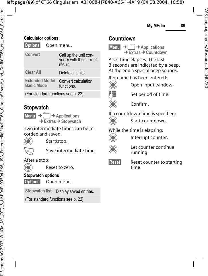 &copy; Siemens AG 2003, W:\ICM_MP_CCQ_S_UM\04FL00594 R66_USA_Ersterstellg\Final\CT66_Cingular\Frame_und_Grafik\CT66_en_us\C66_Extras.fm89My MEdiaVAR Language: am; VAR issue date: 040720left page (89) of CT66 Cingular am, A31008-H7840-A65-1-4A19 (04.08.2004, 16:58)Calculator options&sect;Options&sect; Open menu.Stopwatch&sect;Menu&sect; &cent;N&cent;Applications&cent;Extras&cent;StopwatchTwo intermediate times can be re-corded and saved. CStart/stop.*Save intermediate time.After a stop:CReset to zero.Stopwatch options&sect;Options&sect; Open menu.Countdown&sect;Menu&sect; &cent;N&cent;Applications&cent;Extras&cent;CountdownA set time elapses. The last 3 seconds are indicated by a beep. At the end a special beep sounds. If no time has been entered:COpen input window.JSet period of time.CConfirm.If a countdown time is specified:CStart countdown.While the time is elapsing:CInterrupt counter.CLet counter continue running.&sect;Reset&sect; Reset counter to starting time.Convert Call up the unit con-verter with the current result.Clear All Delete all units.Extended Mode/ Basic Mode Convert calculation functions.(For standard functions see p. 22)Stopwatch list Display saved entries.(For standard functions see p. 22)