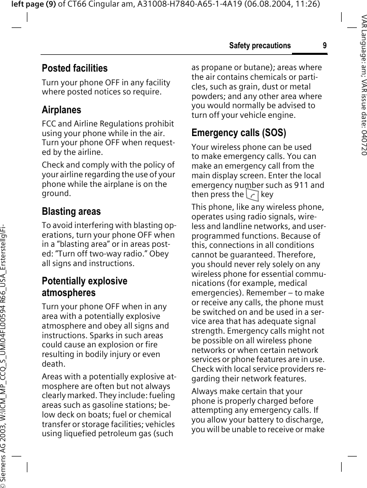 &copy; Siemens AG 2003, W:\ICM_MP_CCQ_S_UM\04FL00594 R66_USA_Ersterstellg\Fi-9Safety precautionsVAR Language: am; VAR issue date: 040720left page (9) of CT66 Cingular am, A31008-H7840-A65-1-4A19 (06.08.2004, 11:26)Posted facilitiesTurn your phone OFF in any facility where posted notices so require.AirplanesFCC and Airline Regulations prohibit using your phone while in the air. Turn your phone OFF when request-ed by the airline.Check and comply with the policy of your airline regarding the use of your phone while the airplane is on the ground.Blasting areasTo avoid interfering with blasting op-erations, turn your phone OFF when in a &ldquo;blasting area&rdquo; or in areas post-ed: &ldquo;Turn off two-way radio.&rdquo; Obey all signs and instructions.Potentially explosive atmospheresTurn your phone OFF when in any area with a potentially explosive atmosphere and obey all signs and instructions. Sparks in such areas could cause an explosion or fire resulting in bodily injury or even death.Areas with a potentially explosive at-mosphere are often but not always clearly marked. They include: fueling areas such as gasoline stations; be-low deck on boats; fuel or chemical transfer or storage facilities; vehicles using liquefied petroleum gas (such as propane or butane); areas where the air contains chemicals or parti-cles, such as grain, dust or metal powders; and any other area where you would normally be advised to turn off your vehicle engine.Emergency calls (SOS)Your wireless phone can be used to make emergency calls. You can make an emergency call from the main display screen. Enter the local emergency number such as 911 and then press the A keyThis phone, like any wireless phone, operates using radio signals, wire-less and landline networks, and user-programmed functions. Because of this, connections in all conditions cannot be guaranteed. Therefore, you should never rely solely on any wireless phone for essential commu-nications (for example, medical emergencies). Remember &ndash; to make or receive any calls, the phone must be switched on and be used in a ser-vice area that has adequate signal strength. Emergency calls might not be possible on all wireless phone networks or when certain network services or phone features are in use. Check with local service providers re-garding their network features. Always make certain that your phone is properly charged before attempting any emergency calls. If you allow your battery to discharge, you will be unable to receive or make 
