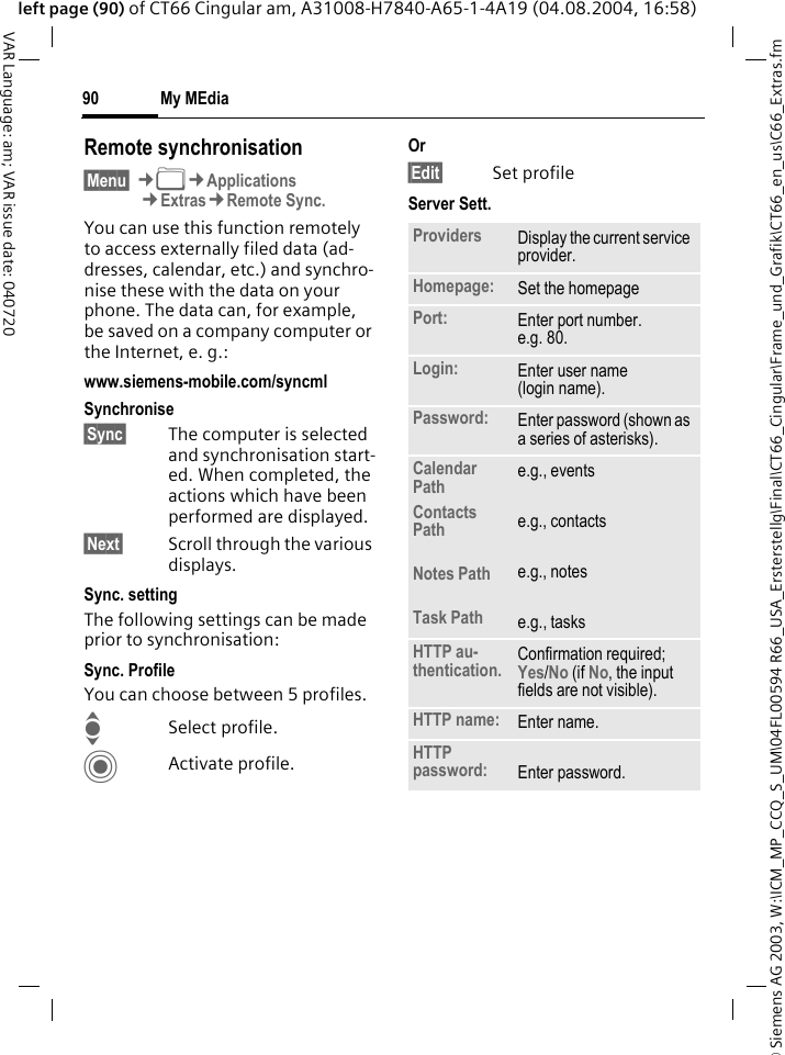 &copy; Siemens AG 2003, W:\ICM_MP_CCQ_S_UM\04FL00594 R66_USA_Ersterstellg\Final\CT66_Cingular\Frame_und_Grafik\CT66_en_us\C66_Extras.fmMy MEdia90VAR Language: am; VAR issue date: 040720left page (90) of CT66 Cingular am, A31008-H7840-A65-1-4A19 (04.08.2004, 16:58)Remote synchronisation&sect;Menu&sect; &cent;N&cent;Applications&cent;Extras&cent;Remote Sync.You can use this function remotely to access externally filed data (ad-dresses, calendar, etc.) and synchro-nise these with the data on your phone. The data can, for example, be saved on a company computer or the Internet, e. g.:www.siemens-mobile.com/syncml Synchronise&sect;Sync&sect; The computer is selected and synchronisation start-ed. When completed, the actions which have been performed are displayed.&sect;Next&sect; Scroll through the various displays.Sync. settingThe following settings can be made prior to synchronisation:Sync. ProfileYou can choose between 5 profiles. ISelect profile.CActivate profile.Or&sect;Edit&sect; Set profileServer Sett.Providers Display the current service provider.Homepage: Set the homepage Port: Enter port number.e.g. 80.Login: Enter user name (login name).Password: Enter password (shown as a series of asterisks).Calendar PathContacts PathNotes PathTask Pathe.g., eventse.g., contactse.g., notese.g., tasksHTTP au-thentication. Confirmation required; Yes/No (if No, the input fields are not visible).HTTP name: Enter name.HTTP password: Enter password.