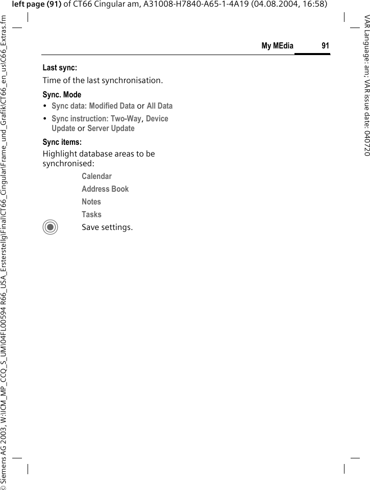 &copy; Siemens AG 2003, W:\ICM_MP_CCQ_S_UM\04FL00594 R66_USA_Ersterstellg\Final\CT66_Cingular\Frame_und_Grafik\CT66_en_us\C66_Extras.fm91My MEdiaVAR Language: am; VAR issue date: 040720left page (91) of CT66 Cingular am, A31008-H7840-A65-1-4A19 (04.08.2004, 16:58)Last sync:Time of the last synchronisation.Sync. Mode&bull;Sync data: Modified Data or All Data &bull;Sync instruction: Two-Way, Device Update or Server Update Sync items: Highlight database areas to be synchronised:Calendar Address Book Notes Tasks CSave settings.