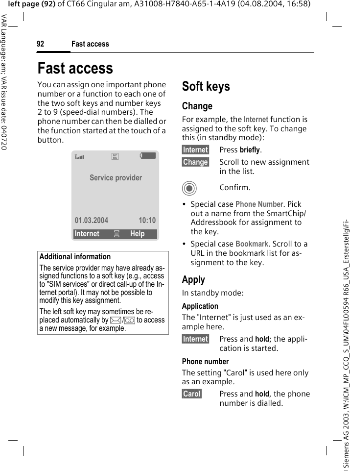 &copy; Siemens AG 2003, W:\ICM_MP_CCQ_S_UM\04FL00594 R66_USA_Ersterstellg\Fi-Fast access92VAR Language: am; VAR issue date: 040720left page (92) of CT66 Cingular am, A31008-H7840-A65-1-4A19 (04.08.2004, 16:58)Fast accessYou can assign one important phone number or a function to each one of the two soft keys and number keys 2 to 9 (speed-dial numbers). The phone number can then be dialled or the function started at the touch of a button. Soft keysChangeFor example, the Internet function is assigned to the soft key. To change this (in standby mode):&sect;Internet&sect; Press briefly.&sect;Change&sect; Scroll to new assignment in the list.CConfirm.&bull;Special case Phone Number. Pick out a name from the SmartChip/Addressbook for assignment to the key.&bull;Special case Bookmark. Scroll to a URL in the bookmark list for as-signment to the key.ApplyIn standby mode:ApplicationThe "Internet" is just used as an ex-ample here.&sect;Internet&sect; Press and hold; the appli-cation is started.Phone numberThe setting "Carol" is used here only as an example.&sect;Carol&sect; Press and hold, the phone number is dialled.Additional informationThe service provider may have already as-signed functions to a soft key (e.g., access to "SIM services" or direct call-up of the In-ternet portal). It may not be possible to modify this key assignment.The left soft key may sometimes be re-placed automatically by p/&Agrave; to access a new message, for example.&lsquo;&pound;XService provider01.03.2004 10:10Internet &iacute;Help