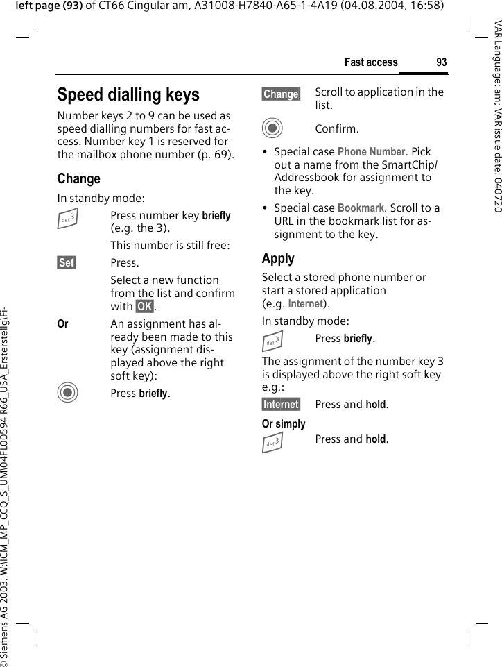 &copy; Siemens AG 2003, W:\ICM_MP_CCQ_S_UM\04FL00594 R66_USA_Ersterstellg\Fi-93Fast accessVAR Language: am; VAR issue date: 040720left page (93) of CT66 Cingular am, A31008-H7840-A65-1-4A19 (04.08.2004, 16:58)Speed dialling keysNumber keys 2 to 9 can be used as speed dialling numbers for fast ac-cess. Number key 1 is reserved for the mailbox phone number (p. 69).ChangeIn standby mode:3Press number key briefly (e.g. the 3). This number is still free:&sect;Set&sect; Press.Select a new function from the list and confirm with &sect;OK&sect;.Or An assignment has al-ready been made to this key (assignment dis-played above the right soft key):CPress briefly.&sect;Change&sect; Scroll to application in the list.CConfirm.&bull;Special case Phone Number. Pick out a name from the SmartChip/Addressbook for assignment to the key.&bull;Special case Bookmark. Scroll to a URL in the bookmark list for as-signment to the key.ApplySelect a stored phone number or start a stored application (e.g. Internet).In standby mode:3Press briefly.The assignment of the number key 3 is displayed above the right soft key e.g.:&sect;Internet&sect; Press and hold.Or simply3Press and hold.