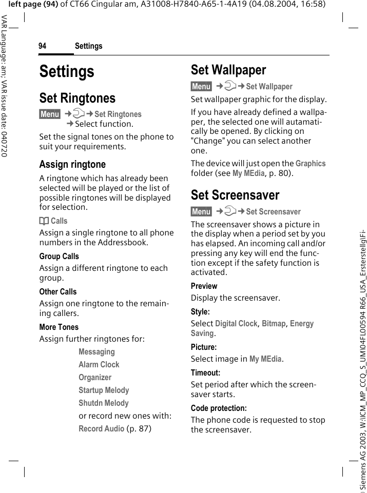 &copy; Siemens AG 2003, W:\ICM_MP_CCQ_S_UM\04FL00594 R66_USA_Ersterstellg\Fi-Settings94VAR Language: am; VAR issue date: 040720left page (94) of CT66 Cingular am, A31008-H7840-A65-1-4A19 (04.08.2004, 16:58)SettingsSet Ringtones&sect;Menu&sect; &cent;T&cent;Set Ringtones&cent;Select function.Set the signal tones on the phone to suit your requirements.Assign ringtoneA ringtone which has already been selected will be played or the list of possible ringtones will be displayed for selection.d CallsAssign a single ringtone to all phone numbers in the Addressbook.Group CallsAssign a different ringtone to each group.Other CallsAssign one ringtone to the remain-ing callers.More TonesAssign further ringtones for:Messaging Alarm Clock Organizer Startup Melody Shutdn Melody or record new ones with:Record Audio (p. 87) Set Wallpaper&sect;Menu&sect; &cent;T&cent;Set WallpaperSet wallpaper graphic for the display.If you have already defined a wallpa-per, the selected one will autamati-cally be opened. By clicking on "Change" you can select another one. The device will just open the Graphics folder (see My MEdia, p. 80).Set Screensaver&sect;Menu&sect; &cent;T&cent;Set ScreensaverThe screensaver shows a picture in the display when a period set by you has elapsed. An incoming call and/or pressing any key will end the func-tion except if the safety function is activated. PreviewDisplay the screensaver.Style:Select Digital Clock, Bitmap, Energy Saving.Picture:Select image in My MEdia.Timeout:Set period after which the screen-saver starts.Code protection:The phone code is requested to stop the screensaver.
