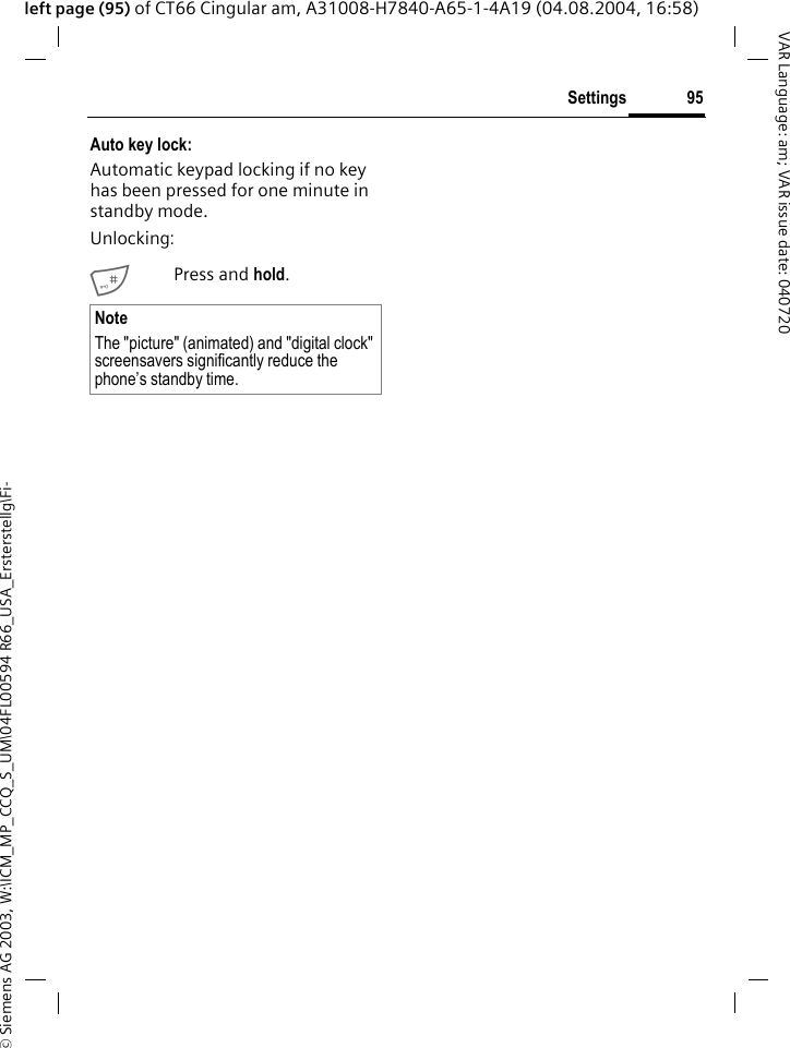 &copy; Siemens AG 2003, W:\ICM_MP_CCQ_S_UM\04FL00594 R66_USA_Ersterstellg\Fi-95SettingsVAR Language: am; VAR issue date: 040720left page (95) of CT66 Cingular am, A31008-H7840-A65-1-4A19 (04.08.2004, 16:58)Auto key lock:Automatic keypad locking if no key has been pressed for one minute in standby mode.Unlocking:#Press and hold.NoteThe "picture" (animated) and "digital clock" screensavers significantly reduce the phone&rsquo;s standby time.