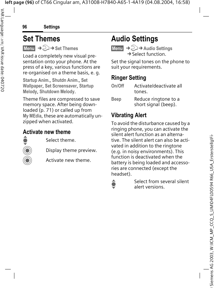 &copy; Siemens AG 2003, W:\ICM_MP_CCQ_S_UM\04FL00594 R66_USA_Ersterstellg\Fi-Settings96VAR Language: am; VAR issue date: 040720left page (96) of CT66 Cingular am, A31008-H7840-A65-1-4A19 (04.08.2004, 16:58)Settings Set Themes&sect;Menu&sect; &cent;T&cent;Set ThemesLoad a completely new visual pre-sentation onto your phone. At the press of a key, various functions are re-organised on a theme basis, e. g.Startup Anim., Shutdn Anim., Set Wallpaper, Set Screensaver, Startup Melody, Shutdown Melody.Theme files are compressed to save memory space. After being down-loaded (p. 71) or called up from My MEdia, these are automatically un-zipped when activated. Activate new themeISelect theme.CDisplay theme preview.CActivate new theme.Audio Settings&sect;Menu&sect; &cent;T&cent;Audio Settings&cent;Select function.Set the signal tones on the phone to suit your requirements.Ringer SettingOn/Off Activate/deactivate all tones. Beep Reduce ringtone to a short signal (beep).Vibrating AlertTo avoid the disturbance caused by a ringing phone, you can activate the silent alert function as an alterna-tive. The silent alert can also be acti-vated in addition to the ringtone (e.g. in noisy environments). This function is deactivated when the battery is being loaded and accesso-ries are connected (except the headset).ISelect from several silent alert versions. 