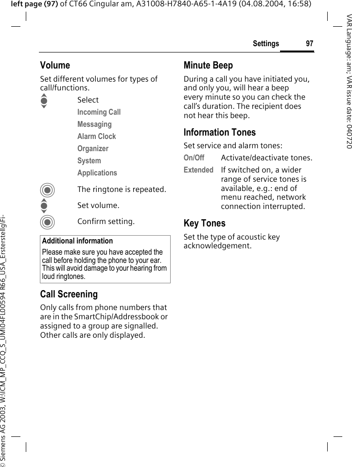 &copy; Siemens AG 2003, W:\ICM_MP_CCQ_S_UM\04FL00594 R66_USA_Ersterstellg\Fi-97SettingsVAR Language: am; VAR issue date: 040720left page (97) of CT66 Cingular am, A31008-H7840-A65-1-4A19 (04.08.2004, 16:58)VolumeSet different volumes for types of call/functions.ISelectIncoming Call Messaging Alarm Clock Organizer System Applications CThe ringtone is repeated.ISet volume.CConfirm setting.Call ScreeningOnly calls from phone numbers that are in the SmartChip/Addressbook or assigned to a group are signalled. Other calls are only displayed.Minute BeepDuring a call you have initiated you, and only you, will hear a beep every minute so you can check the call&rsquo;s duration. The recipient does not hear this beep.Information TonesSet service and alarm tones:On/Off Activate/deactivate tones.Extended If switched on, a wider range of service tones is available, e.g.: end of menu reached, network connection interrupted.Key TonesSet the type of acoustic key acknowledgement.Additional informationPlease make sure you have accepted the call before holding the phone to your ear. This will avoid damage to your hearing from loud ringtones.
