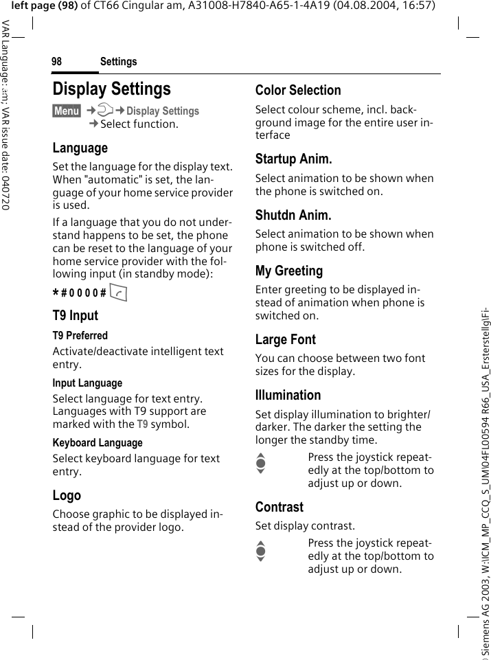 &copy; Siemens AG 2003, W:\ICM_MP_CCQ_S_UM\04FL00594 R66_USA_Ersterstellg\Fi-Settings98VAR Language: am; VAR issue date: 040720left page (98) of CT66 Cingular am, A31008-H7840-A65-1-4A19 (04.08.2004, 16:57)Settings Display Settings&sect;Menu&sect; &cent;T&cent;Display Settings&cent;Select function.LanguageSet the language for the display text. When "automatic" is set, the lan-guage of your home service provider is used. If a language that you do not under-stand happens to be set, the phone can be reset to the language of your home service provider with the fol-lowing input (in standby mode):* # 0 0 0 0 # A T9 InputT9 PreferredActivate/deactivate intelligent text entry.Input LanguageSelect language for text entry. Languages with T9 support are marked with the T9 symbol.Keyboard LanguageSelect keyboard language for text entry.LogoChoose graphic to be displayed in-stead of the provider logo.Color SelectionSelect colour scheme, incl. back-ground image for the entire user in-terface Startup Anim.Select animation to be shown when the phone is switched on.Shutdn Anim.Select animation to be shown when phone is switched off.My GreetingEnter greeting to be displayed in-stead of animation when phone is switched on.Large FontYou can choose between two font sizes for the display.IlluminationSet display illumination to brighter/darker. The darker the setting the longer the standby time.IPress the joystick repeat-edly at the top/bottom to adjust up or down.ContrastSet display contrast. IPress the joystick repeat-edly at the top/bottom to adjust up or down.