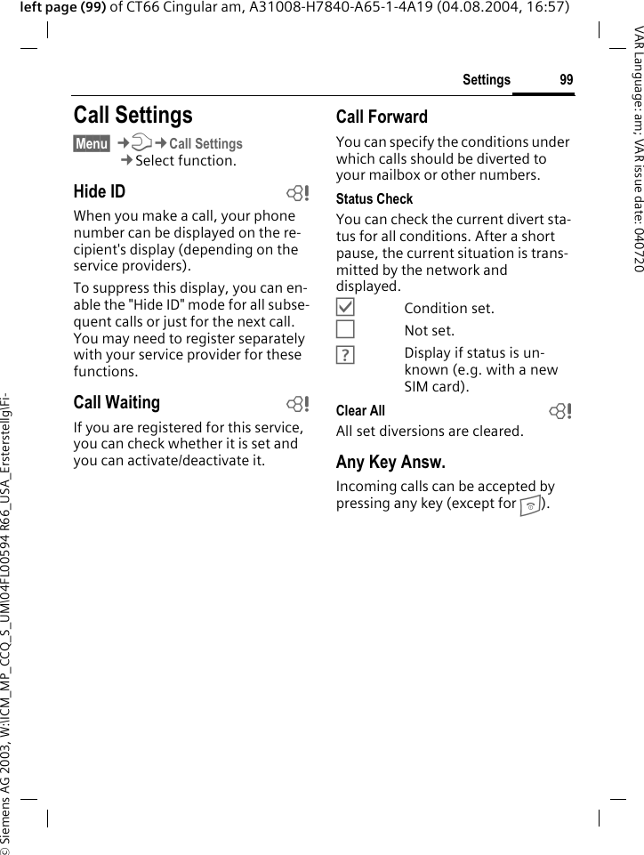 &copy; Siemens AG 2003, W:\ICM_MP_CCQ_S_UM\04FL00594 R66_USA_Ersterstellg\Fi-99SettingsVAR Language: am; VAR issue date: 040720left page (99) of CT66 Cingular am, A31008-H7840-A65-1-4A19 (04.08.2004, 16:57)Settings Call Settings&sect;Menu&sect; &cent;T&cent;Call Settings&cent;Select function.Hide ID bWhen you make a call, your phone number can be displayed on the re-cipient's display (depending on the service providers).To suppress this display, you can en-able the "Hide ID" mode for all subse-quent calls or just for the next call. You may need to register separately with your service provider for these functions.Call Waiting bIf you are registered for this service, you can check whether it is set and you can activate/deactivate it.Call ForwardYou can specify the conditions under which calls should be diverted to your mailbox or other numbers.Status CheckYou can check the current divert sta-tus for all conditions. After a short pause, the current situation is trans-mitted by the network and displayed.&Ouml;Condition set.&Otilde;Not set.&Ocirc;Display if status is un-known (e.g. with a new SIM card). Clear All bAll set diversions are cleared.Any Key Answ.Incoming calls can be accepted by pressing any key (except for B).