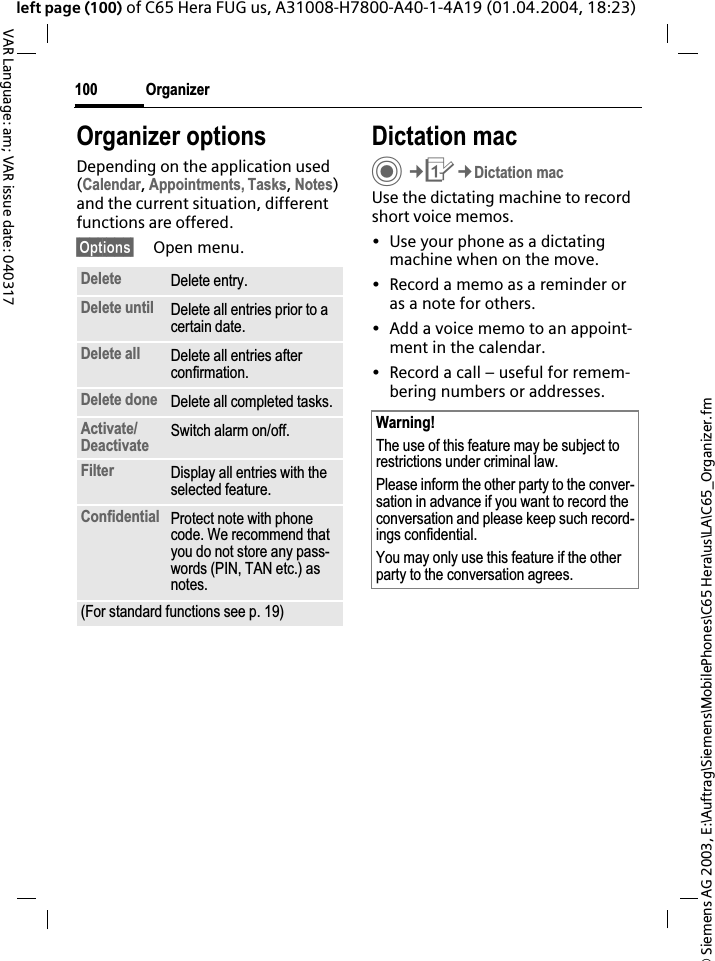 &copy; Siemens AG 2003, E:\Auftrag\Siemens\MobilePhones\C65 Hera\us\LA\C65_Organizer.fmOrganizer100VAR Language: am; VAR issue date: 040317left page (100) of C65 Hera FUG us, A31008-H7800-A40-1-4A19 (01.04.2004, 18:23)Organizer optionsDepending on the application used (Calendar,Appointments, Tasks,Notes)and the current situation, different functions are offered.&sect;Options&sect; Open menu.Dictation macC&cent;Q&cent;Dictation macUse the dictating machine to record short voice memos. &bull; Use your phone as a dictating machine when on the move.&bull; Record a memo as a reminder or as a note for others.&bull; Add a voice memo to an appoint-ment in the calendar.&bull; Record a call &ndash; useful for remem-bering numbers or addresses.Delete Delete entry.Delete until Delete all entries prior to a certain date.Delete all Delete all entries after confirmation.Delete done Delete all completed tasks.Activate/Deactivate Switch alarm on/off.Filter Display all entries with the selected feature.Confidential Protect note with phone code. We recommend that you do not store any pass-words (PIN, TAN etc.) as notes.(For standard functions see p. 19)Warning!The use of this feature may be subject to restrictions under criminal law. Please inform the other party to the conver-sation in advance if you want to record the conversation and please keep such record-ings confidential. You may only use this feature if the other party to the conversation agrees.