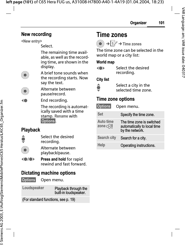 &copy; Siemens AG 2003, E:\Auftrag\Siemens\MobilePhones\C65 Hera\us\LA\C65_Organizer.fm101OrganizerVAR Language: am; VAR issue date: 040317left page (101) of C65 Hera FUG us, A31008-H7800-A40-1-4A19 (01.04.2004, 18:23)New recording<New entry>Select.The remaining time avail-able, as well as the record-ing time, are shown in the display.CA brief tone sounds when the recording starts. Now say the text.CAlternate between pause/record.DEnd recording.The recording is automat-ically saved with a time stamp. Rename with &sect;Options&sect;.PlaybackISelect the desired recording.CAlternate between playback/pause.D/EPress and hold for rapid rewind and fast forward.Dictating machine options&sect;Options&sect; Open menu.Time zonesC&cent;Q&cent;Time zonesThe time zone can be selected in the world map or a city list:World mapFSelect the desired recording.City listISelect a city in the selected time zone.Time zone options&sect;Options&sect; Open menu.Loudspeaker Playback through the built-in loudspeaker.(For standard functions, see p. 19)Set Specify the time zone.Auto time zone=The time zone is switched automatically to local time by the network.Search city Search for a city.Help Operating instructions.
