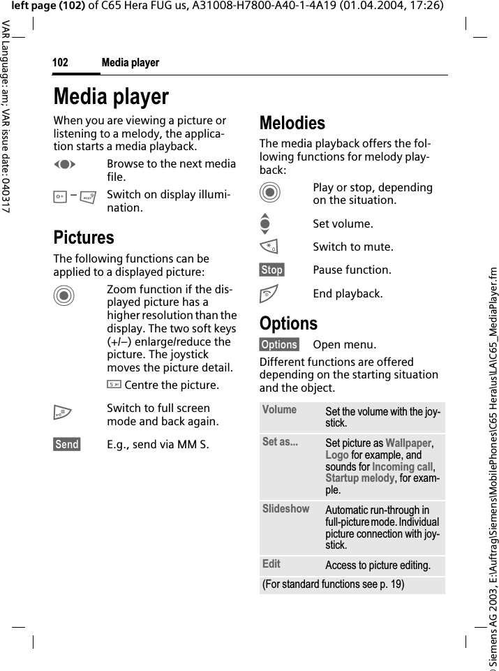 &copy; Siemens AG 2003, E:\Auftrag\Siemens\MobilePhones\C65 Hera\us\LA\C65_MediaPlayer.fmMedia player102VAR Language: am; VAR issue date: 040317left page (102) of C65 Hera FUG us, A31008-H7800-A40-1-4A19 (01.04.2004, 17:26)Media playerWhen you are viewing a picture or listening to a melody, the applica-tion starts a media playback. FBrowse to the next media file.0 &ndash; 9Switch on display illumi-nation.PicturesThe following functions can be applied to a displayed picture:CZoom function if the dis-played picture has a higher resolution than the display. The two soft keys (+/&ndash;) enlarge/reduce the picture. The joystick moves the picture detail.5 Centre the picture.#Switch to full screen mode and back again.&sect;Send&sect; E.g., send via MM S.MelodiesThe media playback offers the fol-lowing functions for melody play-back:CPlay or stop, depending on the situation.ISet volume.*Switch to mute.&sect;Stop&sect; Pause function.BEnd playback.Options&sect;Options&sect; Open menu.Different functions are offered depending on the starting situation and the object.Volume Set the volume with the joy-stick.Set as... Set picture as Wallpaper,Logo for example, and sounds for Incoming call,Startup melody, for exam-ple.Slideshow Automatic run-through in full-picture mode. Individual picture connection with joy-stick.Edit Access to picture editing.(For standard functions see p. 19)