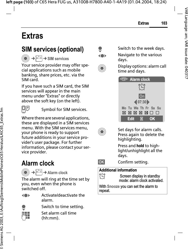 &copy; Siemens AG 2003, E:\Auftrag\Siemens\MobilePhones\C65 Hera\us\LA\C65_Extras.fm103ExtrasVAR Language: am; VAR issue date: 040317left page (103) of C65 Hera FUG us, A31008-H7800-A40-1-4A19 (01.04.2004, 18:24)ExtrasSIM services (optional)C&cent;S&cent;SIM servicesYour service provider may offer spe-cial applications such as mobile banking, share prices, etc. via the SIM card.If you have such a SIM card, the SIM services will appear in the main menu under "Extras" or directly above the soft key (on the left).USymbol for SIM services.Where there are several applications, these are displayed in a SIM services menu. With the SIM services menu, your phone is ready to support future additions in your service pro-vider's user package. For further information, please contact your ser-vice provider.Alarm clockC&cent;S&cent;Alarm clockThe alarm will ring at the time set by you, even when the phone is switched off. FActivate/deactivate the alarm.HSwitch to time setting.JSet alarm call time (hh:mm).HSwitch to the week days.FNavigate to the various days.CDisplay options: alarm call time and days.CSet days for alarm calls. Press again to delete the highlighting.Press and hold to high-light/unhighlight all the days.&sect;OK&sect; Confirm setting.Additional information&sup1; Screen display in standby mode: alarm clock activated.With Snooze you can set the alarm to repeat.&eacute;Alarm clock&sup1;&sect;On&sect;07:30Mo Tu We Th Fr Sa SuEdit &iacute;OK