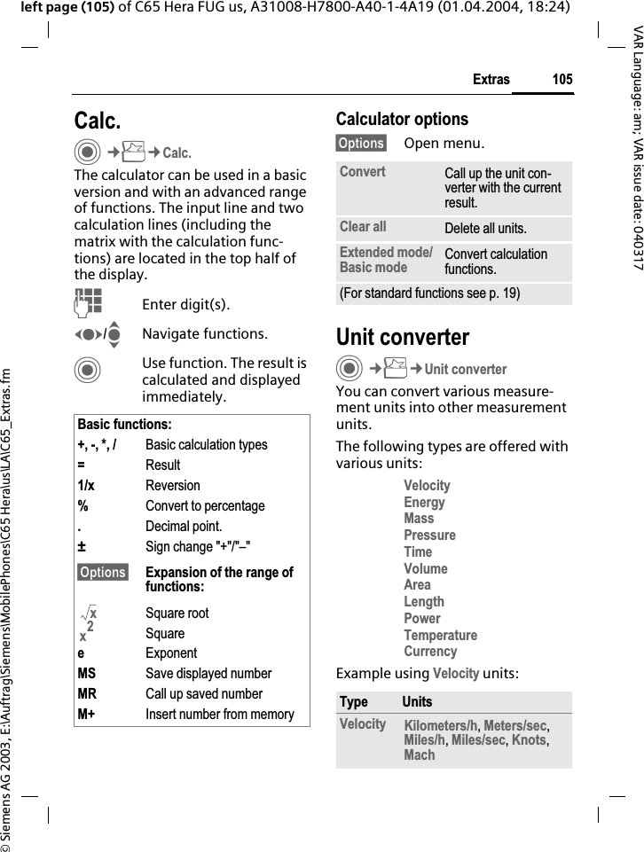 &copy; Siemens AG 2003, E:\Auftrag\Siemens\MobilePhones\C65 Hera\us\LA\C65_Extras.fm105ExtrasVAR Language: am; VAR issue date: 040317left page (105) of C65 Hera FUG us, A31008-H7800-A40-1-4A19 (01.04.2004, 18:24)Calc.C&cent;S&cent;Calc.The calculator can be used in a basic version and with an advanced range of functions. The input line and two calculation lines (including the matrix with the calculation func-tions) are located in the top half of the display. JEnter digit(s).F/INavigate functions.CUse function. The result is calculated and displayed immediately.Calculator options&sect;Options&sect; Open menu.Unit converterC&cent;S&cent;Unit converterYou can convert various measure-ment units into other measurement units.The following types are offered with various units:VelocityEnergyMassPressureTimeVolumeAreaLengthPowerTemperatureCurrencyExample using Velocity units:Basic functions:+, -, *, / Basic calculation types=Result1/x Reversion%Convert to percentage.Decimal point.&plusmn;Sign change "+"/"&ndash;"&sect;Options&sect; Expansion of the range of functions:Square rootSquareeExponentMS Save displayed numberMR Call up saved numberM+ Insert number from memoryxx2Convert Call up the unit con-verter with the current result.Clear all Delete all units.Extended mode/ Basic mode Convert calculation functions.(For standard functions see p. 19)Type UnitsVelocity Kilometers/h,Meters/sec,Miles/h,Miles/sec,Knots,Mach