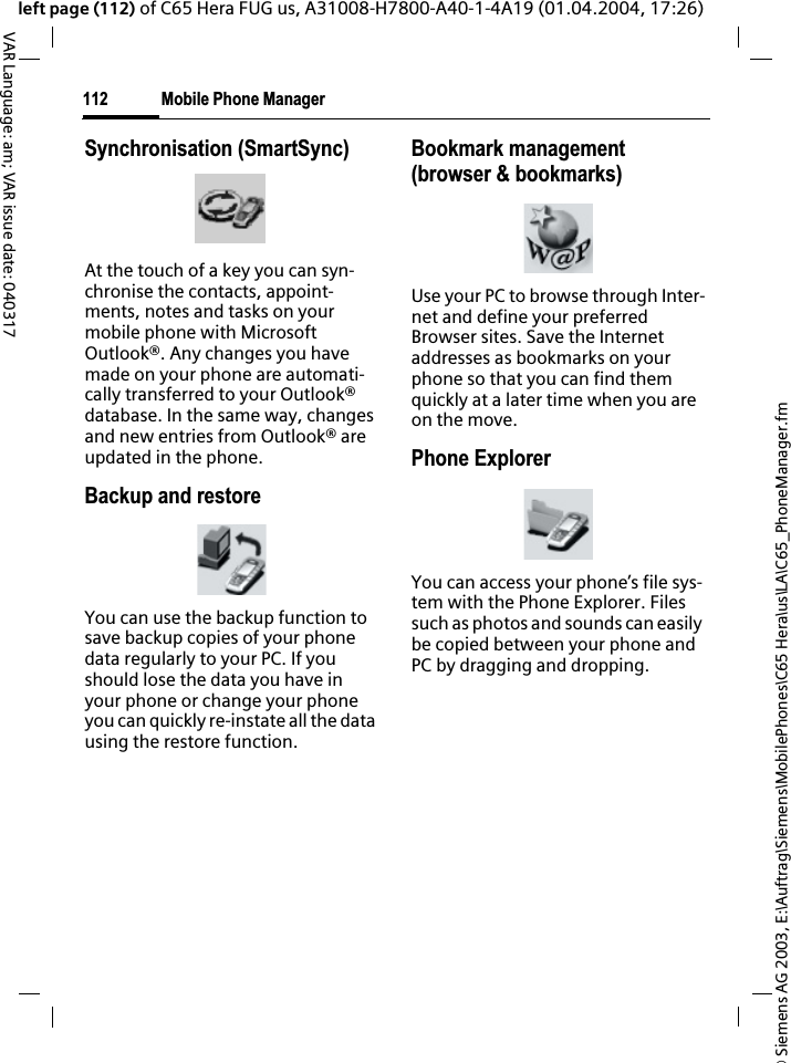 &copy; Siemens AG 2003, E:\Auftrag\Siemens\MobilePhones\C65 Hera\us\LA\C65_PhoneManager.fmMobile Phone Manager112VAR Language: am; VAR issue date: 040317left page (112) of C65 Hera FUG us, A31008-H7800-A40-1-4A19 (01.04.2004, 17:26)Synchronisation (SmartSync)At the touch of a key you can syn-chronise the contacts, appoint-ments, notes and tasks on your mobile phone with Microsoft Outlook&reg;. Any changes you have made on your phone are automati-cally transferred to your Outlook&reg; database. In the same way, changes and new entries from Outlook&reg; are updated in the phone. Backup and restoreYou can use the backup function to save backup copies of your phone data regularly to your PC. If you should lose the data you have in your phone or change your phone you can quickly re-instate all the data using the restore function.Bookmark management (browser &amp; bookmarks)Use your PC to browse through Inter-net and define your preferred Browser sites. Save the Internet addresses as bookmarks on your phone so that you can find them quickly at a later time when you are on the move. Phone ExplorerYou can access your phone&rsquo;s file sys-tem with the Phone Explorer. Files such as photos and sounds can easily be copied between your phone and PC by dragging and dropping.