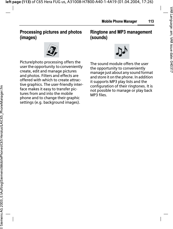 &copy; Siemens AG 2003, E:\Auftrag\Siemens\MobilePhones\C65 Hera\us\LA\C65_PhoneManager.fm113Mobile Phone ManagerVAR Language: am; VAR issue date: 040317left page (113) of C65 Hera FUG us, A31008-H7800-A40-1-4A19 (01.04.2004, 17:26)Processing pictures and photos (images)Picture/photo processing offers the user the opportunity to conveniently create, edit and manage pictures and photos. Filters and effects are offered with which to create attrac-tive graphics. The user-friendly inter-face makes it easy to transfer pic-tures from and into the mobile phone and to change their graphic settings (e.g. background images).Ringtone and MP3 management (sounds)The sound module offers the user the opportunity to conveniently manage just about any sound format and store it on the phone. In addition it supports MP3 play lists and the configuration of their ringtones. It is not possible to manage or play back MP3 files.