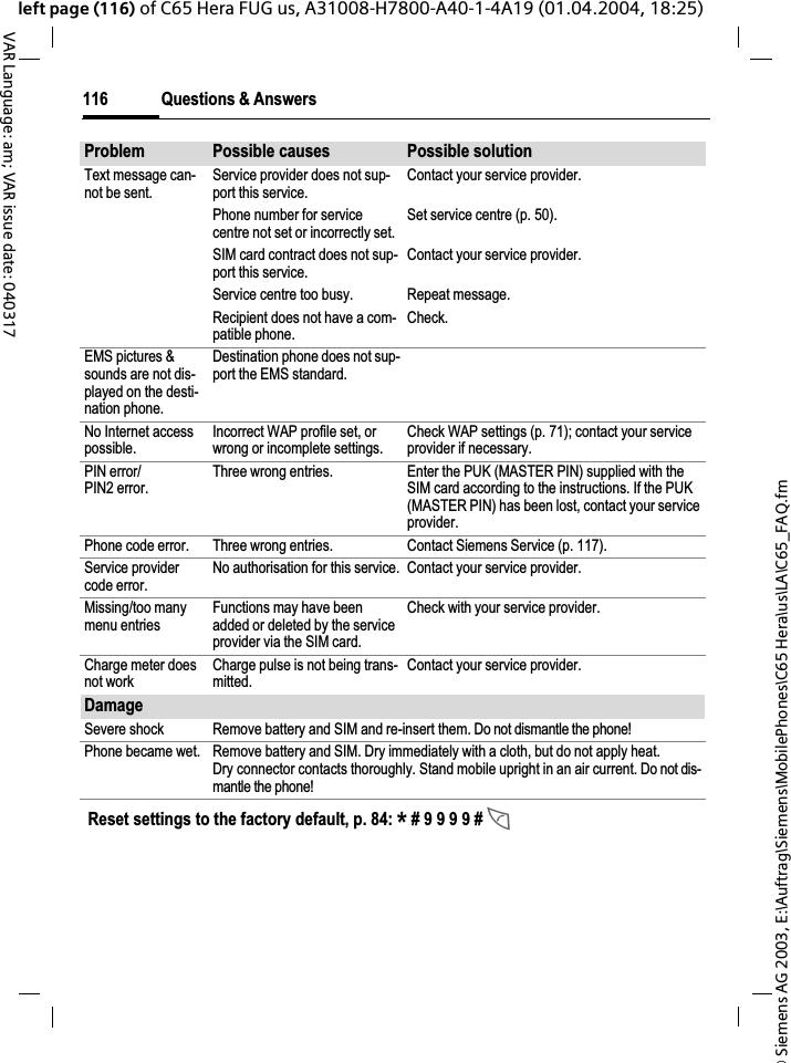 &copy; Siemens AG 2003, E:\Auftrag\Siemens\MobilePhones\C65 Hera\us\LA\C65_FAQ.fmQuestions &amp; Answers116VAR Language: am; VAR issue date: 040317left page (116) of C65 Hera FUG us, A31008-H7800-A40-1-4A19 (01.04.2004, 18:25)Text message can-not be sent.Service provider does not sup-port this service.Contact your service provider.Phone number for service centre not set or incorrectly set.Set service centre (p. 50).SIM card contract does not sup-port this service.Contact your service provider.Service centre too busy. Repeat message.Recipient does not have a com-patible phone.Check.EMS pictures &amp; sounds are not dis-played on the desti-nation phone.Destination phone does not sup-port the EMS standard.No Internet access possible.Incorrect WAP profile set, or wrong or incomplete settings.Check WAP settings (p. 71); contact your service provider if necessary.PIN error/PIN2 error.Three wrong entries. Enter the PUK (MASTER PIN) supplied with the SIM card according to the instructions. If the PUK (MASTER PIN) has been lost, contact your service provider.Phone code error. Three wrong entries. Contact Siemens Service (p. 117).Service provider code error.No authorisation for this service. Contact your service provider.Missing/too many menu entriesFunctions may have been added or deleted by the service provider via the SIM card.Check with your service provider.Charge meter does not workCharge pulse is not being trans-mitted.Contact your service provider.DamageSevere shock Remove battery and SIM and re-insert them. Do not dismantle the phone!Phone became wet. Remove battery and SIM. Dry immediately with a cloth, but do not apply heat. Dry connector contacts thoroughly. Stand mobile upright in an air current. Do not dis-mantle the phone!Problem Possible causes Possible solutionReset settings to the factory default, p. 84: * # 9 9 9 9 # A