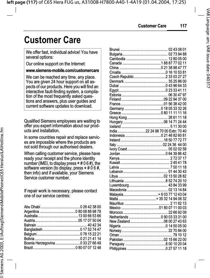 &copy; Siemens AG 2003, E:\Auftrag\Siemens\MobilePhones\C65 Hera\us\LA\Hotline.fm117Customer CareVAR Language: am; VAR issue date: 040317left page (117) of C65 Hera FUG us, A31008-H7800-A40-1-4A19 (01.04.2004, 17:25)Customer CareQualified Siemens employees are waiting to offer you expert information about our prod-ucts and installation.In some countries repair and replace servic-es are impossible where the products are not sold through our authorised dealers.When calling customer service, please have ready your receipt and the phone identity number (IMEI, to display press * # 0 6 #), the software version (to display, press * # 0 6 #, then info) and if available, your Siemens Service customer number.If repair work is necessary, please contact one of our service centres:Abu Dhabi .........................................0 26 42 38 00Argentina .....................................0 80 08 88 98 78Australia..........................................13 00 66 53 66Austria.............................................05 17 07 50 04Bahrain .................................................... 40 42 34Bangladesh.......................................0 17 52 74 47Belgium.............................................0 78 15 22 21Bolivia ...............................................0 21 21 41 14Bosnia Herzegovina..........................0 33 27 66 49Brazil............................................0 80 07 07 12 48Brunei ................................................. 02 43 08 01Bulgaria............................................... 02 73 94 88Cambodia ........................................... 12 80 05 00Canada ........................................1 88 87 77 02 11China ...........................................0 21 38 98 47 77Croatia ..............................................0 16 10 53 81Czech Republic.................................2 33 03 27 27Denmark ............................................. 35 25 86 00Dubai ................................................0 43 96 64 33Egypt.................................................0 23 33 41 11Estonia................................................ 06 30 47 97Finland ............................................09 22 94 37 00France.............................................01 56 38 42 00Germany ......................................0 18 05 33 32 26Greece .........................................0 80 11 11 11 16Hong Kong.......................................... 28 61 11 18Hungary ..........................................06 14 71 24 44Iceland .................................................. 5 11 30 00India .............................22 24 98 70 00 Extn: 70 40Indonesia .....................................0 21 46 82 60 81Ireland.............................................18 50 77 72 77Italy ................................................02 24 36  44 00Ivory Coast.......................................... 05 02 02 59Jordan...............................................0 64 39 86 42Kenya.................................................... 2 72 37 17Kuwait ................................................... 2 45 41 78Latvia .................................................... 7 50 11 18Lebanon.............................................. 01 44 30 43Libya ...............................................02 13 50 28 82Lithuania ...........................................8 52 74 20 10Luxembourg........................................ 43 84 33 99Macedonia .......................................... 02 13 14 84Malaysia....................................+ 6 03 77 12 43 04Malta .......................................+ 35 32 14 94 06 32Mauritius ............................................... 2 11 62 13Mexico .......................................01 80 07 11 00 03Morocco .............................................. 22 66 92 09Netherlands .................................0 90 03 33 31 00New Zealand...................................08 00 27 43 63Nigeria ..............................................0 14 50 05 00Norway................................................ 22 70 84 00Oman ....................................................... 79 10 12Pakistan ..........................................02 15 66 22 00Paraguay ..........................................8 00 10 20 04Philippines ........................................0 27 57 11 18We offer fast, individual advice! You have several options:Our online support on the Internet:www.siemens-mobile.com/customercareWe can be reached any time, any place. You are given 24 hour support on all as-pects of our products. Here you will find an interactive fault-finding system, a compila-tion of the most frequently asked ques-tions and answers, plus user guides and current software updates to download.