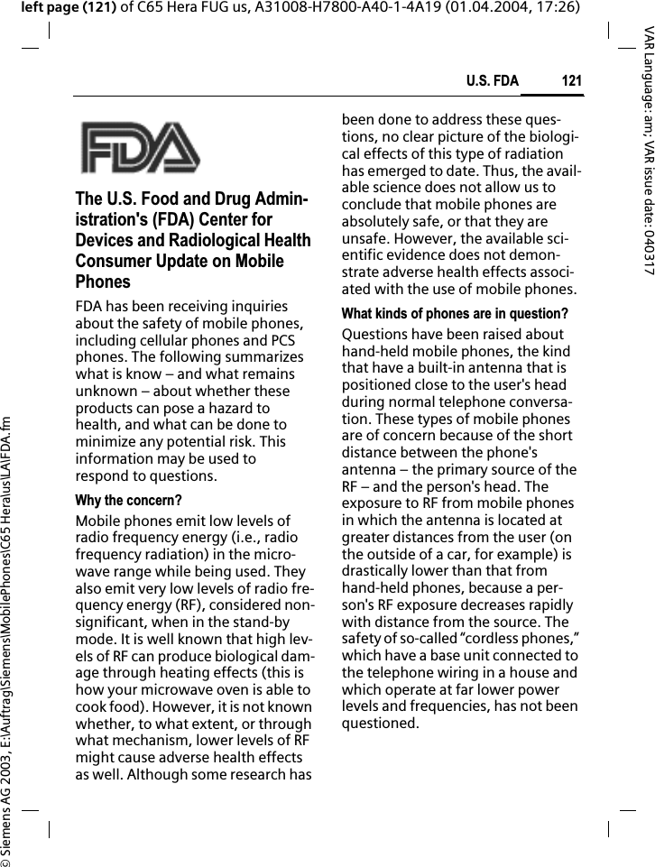 &copy; Siemens AG 2003, E:\Auftrag\Siemens\MobilePhones\C65 Hera\us\LA\FDA.fm121U.S. FDAVAR Language: am; VAR issue date: 040317left page (121) of C65 Hera FUG us, A31008-H7800-A40-1-4A19 (01.04.2004, 17:26)U.S. FDAThe U.S. Food and Drug Admin-istration's (FDA) Center for Devices and Radiological Health Consumer Update on Mobile PhonesFDA has been receiving inquiries about the safety of mobile phones, including cellular phones and PCS phones. The following summarizes what is know &ndash; and what remains unknown &ndash; about whether these products can pose a hazard to health, and what can be done to minimize any potential risk. This information may be used to respond to questions.Why the concern?Mobile phones emit low levels of radio frequency energy (i.e., radio frequency radiation) in the micro-wave range while being used. They also emit very low levels of radio fre-quency energy (RF), considered non-significant, when in the stand-by mode. It is well known that high lev-els of RF can produce biological dam-age through heating effects (this is how your microwave oven is able to cook food). However, it is not known whether, to what extent, or through what mechanism, lower levels of RF might cause adverse health effects as well. Although some research has been done to address these ques-tions, no clear picture of the biologi-cal effects of this type of radiation has emerged to date. Thus, the avail-able science does not allow us to conclude that mobile phones are absolutely safe, or that they are unsafe. However, the available sci-entific evidence does not demon-strate adverse health effects associ-ated with the use of mobile phones.What kinds of phones are in question?Questions have been raised about hand-held mobile phones, the kind that have a built-in antenna that is positioned close to the user's head during normal telephone conversa-tion. These types of mobile phones are of concern because of the short distance between the phone's antenna &ndash; the primary source of the RF &ndash; and the person's head. The exposure to RF from mobile phones in which the antenna is located at greater distances from the user (on the outside of a car, for example) is drastically lower than that from hand-held phones, because a per-son's RF exposure decreases rapidly with distance from the source. The safety of so-called &ldquo;cordless phones,&rdquo; which have a base unit connected to the telephone wiring in a house and which operate at far lower power levels and frequencies, has not been questioned.