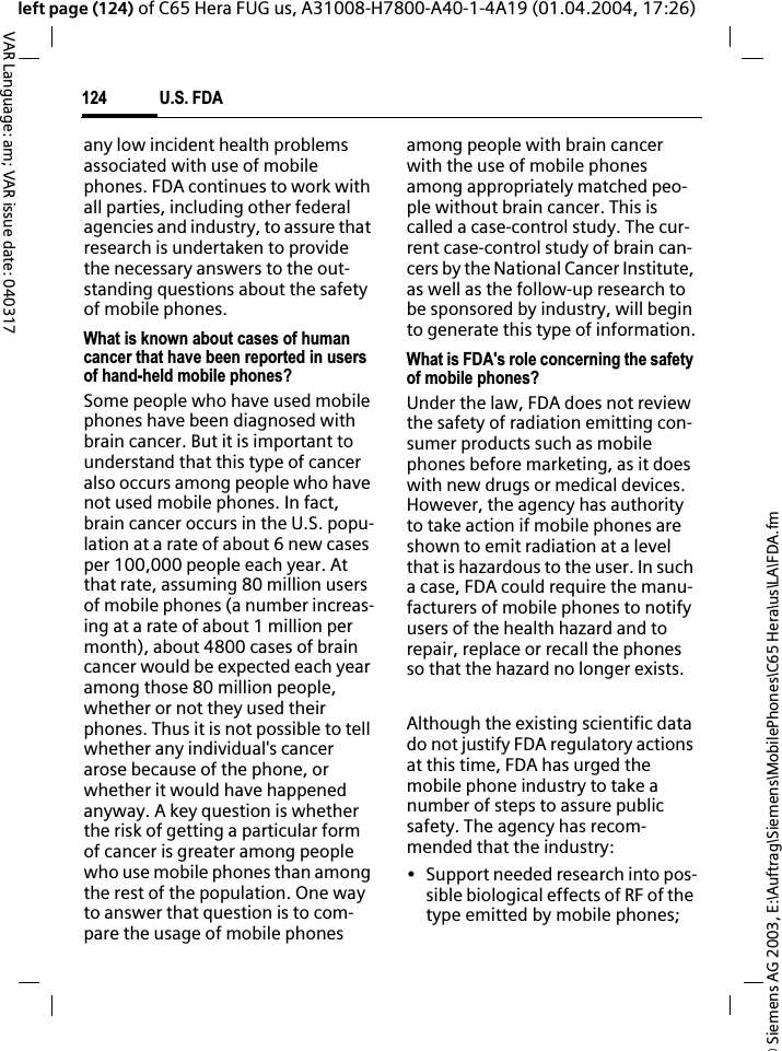 &copy; Siemens AG 2003, E:\Auftrag\Siemens\MobilePhones\C65 Hera\us\LA\FDA.fmU.S. FDA124VAR Language: am; VAR issue date: 040317left page (124) of C65 Hera FUG us, A31008-H7800-A40-1-4A19 (01.04.2004, 17:26)any low incident health problems associated with use of mobile phones. FDA continues to work with all parties, including other federal agencies and industry, to assure that research is undertaken to provide the necessary answers to the out-standing questions about the safety of mobile phones.What is known about cases of human cancer that have been reported in users of hand-held mobile phones?Some people who have used mobile phones have been diagnosed with brain cancer. But it is important to understand that this type of cancer also occurs among people who have not used mobile phones. In fact, brain cancer occurs in the U.S. popu-lation at a rate of about 6 new cases per 100,000 people each year. At that rate, assuming 80 million users of mobile phones (a number increas-ing at a rate of about 1 million per month), about 4800 cases of brain cancer would be expected each year among those 80 million people, whether or not they used their phones. Thus it is not possible to tell whether any individual's cancer arose because of the phone, or whether it would have happened anyway. A key question is whether the risk of getting a particular form of cancer is greater among people who use mobile phones than among the rest of the population. One way to answer that question is to com-pare the usage of mobile phones among people with brain cancer with the use of mobile phones among appropriately matched peo-ple without brain cancer. This is called a case-control study. The cur-rent case-control study of brain can-cers by the National Cancer Institute, as well as the follow-up research to be sponsored by industry, will begin to generate this type of information.What is FDA's role concerning the safety of mobile phones?Under the law, FDA does not review the safety of radiation emitting con-sumer products such as mobile phones before marketing, as it does with new drugs or medical devices. However, the agency has authority to take action if mobile phones are shown to emit radiation at a level that is hazardous to the user. In such a case, FDA could require the manu-facturers of mobile phones to notify users of the health hazard and to repair, replace or recall the phones so that the hazard no longer exists. Although the existing scientific data do not justify FDA regulatory actions at this time, FDA has urged the mobile phone industry to take a number of steps to assure public safety. The agency has recom-mended that the industry:&bull; Support needed research into pos-sible biological effects of RF of the type emitted by mobile phones;