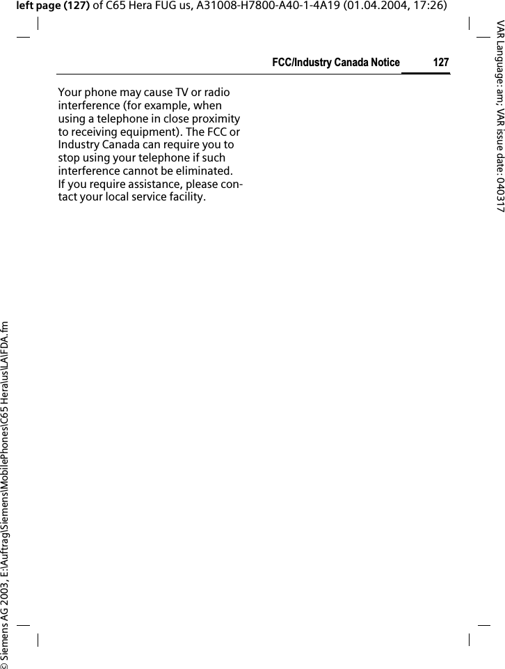 &copy; Siemens AG 2003, E:\Auftrag\Siemens\MobilePhones\C65 Hera\us\LA\FDA.fm127FCC/Industry Canada NoticeVAR Language: am; VAR issue date: 040317left page (127) of C65 Hera FUG us, A31008-H7800-A40-1-4A19 (01.04.2004, 17:26)FCC/IndustryCanadaNoticeYour phone may cause TV or radio interference (for example, when using a telephone in close proximity to receiving equipment). The FCC or Industry Canada can require you to stop using your telephone if such interference cannot be eliminated. If you require assistance, please con-tact your local service facility.