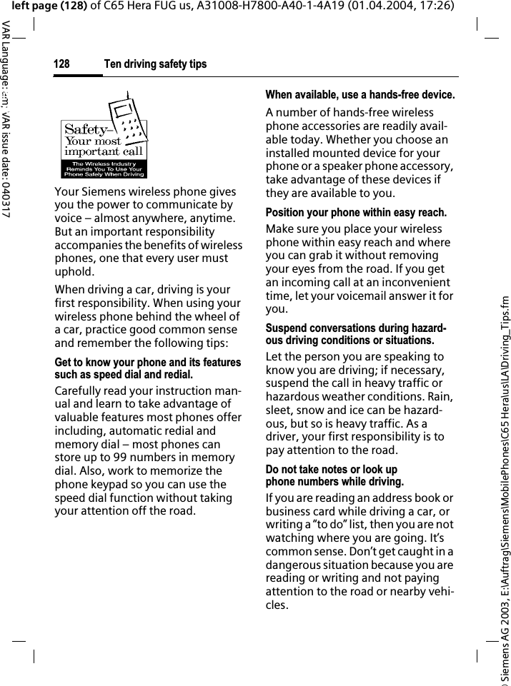 &copy; Siemens AG 2003, E:\Auftrag\Siemens\MobilePhones\C65 Hera\us\LA\Driving_Tips.fmTen driving safety tips128VAR Language: am; VAR issue date: 040317left page (128) of C65 Hera FUG us, A31008-H7800-A40-1-4A19 (01.04.2004, 17:26)Ten driving safety tipsYour Siemens wireless phone gives you the power to communicate by voice &ndash; almost anywhere, anytime. But an important responsibility accompanies the benefits of wireless phones, one that every user must uphold.When driving a car, driving is your first responsibility. When using your wireless phone behind the wheel of a car, practice good common sense and remember the following tips:Get to know your phone and its features such as speed dial and redial.Carefully read your instruction man-ual and learn to take advantage of valuable features most phones offer including, automatic redial and memory dial &ndash; most phones can store up to 99 numbers in memory dial. Also, work to memorize the phone keypad so you can use the speed dial function without taking your attention off the road.When available, use a hands-free device.A number of hands-free wireless phone accessories are readily avail-able today. Whether you choose an installed mounted device for your phone or a speaker phone accessory, take advantage of these devices if they are available to you.Position your phone within easy reach.Make sure you place your wireless phone within easy reach and where you can grab it without removing your eyes from the road. If you get an incoming call at an inconvenient time, let your voicemail answer it for you.Suspend conversations during hazard-ous driving conditions or situations.Let the person you are speaking to know you are driving; if necessary, suspend the call in heavy traffic or hazardous weather conditions. Rain, sleet, snow and ice can be hazard-ous, but so is heavy traffic. As a driver, your first responsibility is to pay attention to the road.Do not take notes or look up phone numbers while driving.If you are reading an address book or business card while driving a car, or writing a &ldquo;to do&rdquo; list, then you are not watching where you are going. It&rsquo;s common sense. Don&rsquo;t get caught in a dangerous situation because you are reading or writing and not paying attention to the road or nearby vehi-cles.