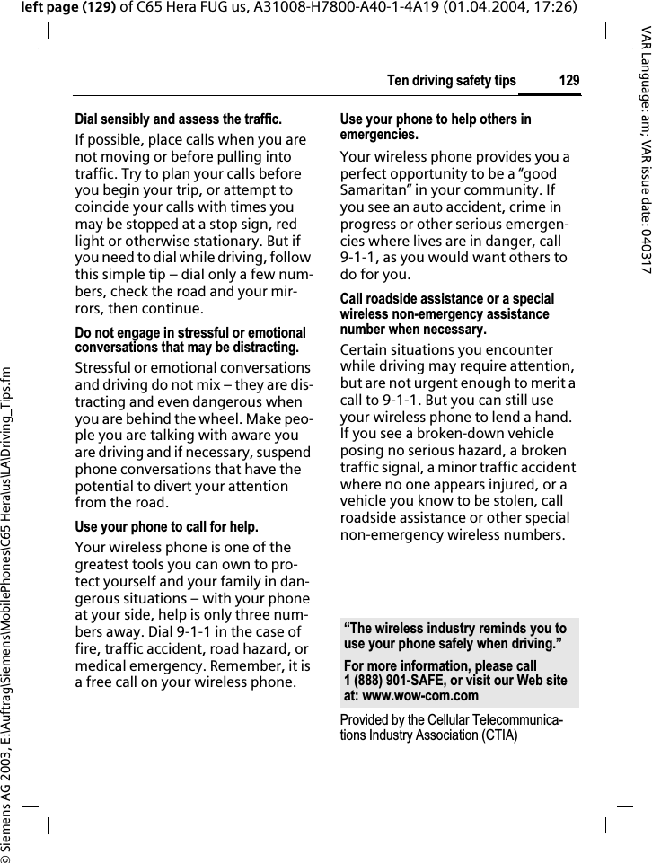 &copy; Siemens AG 2003, E:\Auftrag\Siemens\MobilePhones\C65 Hera\us\LA\Driving_Tips.fm129Ten driving safety tipsVAR Language: am; VAR issue date: 040317left page (129) of C65 Hera FUG us, A31008-H7800-A40-1-4A19 (01.04.2004, 17:26)Dial sensibly and assess the traffic.If possible, place calls when you are not moving or before pulling into traffic. Try to plan your calls before you begin your trip, or attempt to coincide your calls with times you may be stopped at a stop sign, red light or otherwise stationary. But if you need to dial while driving, follow this simple tip &ndash; dial only a few num-bers, check the road and your mir-rors, then continue.Do not engage in stressful or emotional conversations that may be distracting.Stressful or emotional conversations and driving do not mix &ndash; they are dis-tracting and even dangerous when you are behind the wheel. Make peo-ple you are talking with aware you are driving and if necessary, suspend phone conversations that have the potential to divert your attention from the road.Use your phone to call for help.Your wireless phone is one of the greatest tools you can own to pro-tect yourself and your family in dan-gerous situations &ndash; with your phone at your side, help is only three num-bers away. Dial 9-1-1 in the case of fire, traffic accident, road hazard, or medical emergency. Remember, it is a free call on your wireless phone.Use your phone to help others in emergencies.Your wireless phone provides you a perfect opportunity to be a &ldquo;good Samaritan&rdquo; in your community. If you see an auto accident, crime in progress or other serious emergen-cies where lives are in danger, call 9-1-1, as you would want others to do for you.Call roadside assistance or a special wireless non-emergency assistance number when necessary.Certain situations you encounter while driving may require attention, but are not urgent enough to merit a call to 9-1-1. But you can still use your wireless phone to lend a hand. If you see a broken-down vehicle posing no serious hazard, a broken traffic signal, a minor traffic accident where no one appears injured, or a vehicle you know to be stolen, call roadside assistance or other special non-emergency wireless numbers.Provided by the Cellular Telecommunica-tions Industry Association (CTIA)&ldquo;The wireless industry reminds you to use your phone safely when driving.&rdquo;For more information, please call 1 (888) 901-SAFE, or visit our Web site at: www.wow-com.com