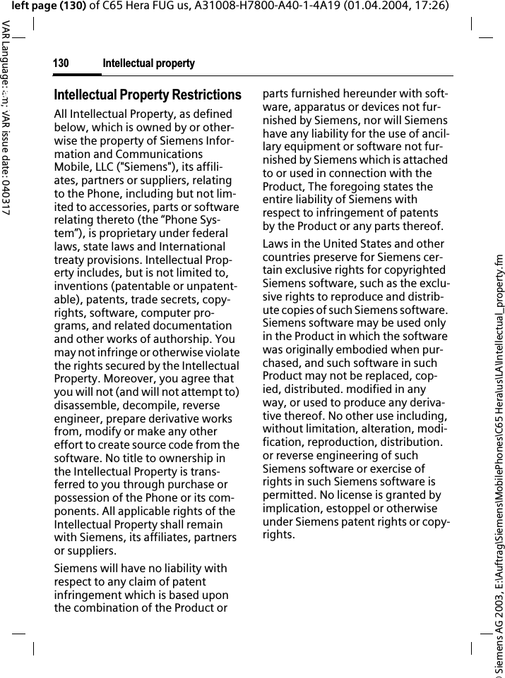 &copy; Siemens AG 2003, E:\Auftrag\Siemens\MobilePhones\C65 Hera\us\LA\Intellectual_property.fmIntellectual property130VAR Language: am; VAR issue date: 040317left page (130) of C65 Hera FUG us, A31008-H7800-A40-1-4A19 (01.04.2004, 17:26)Intellectualproperty Intellectual Property RestrictionsAll Intellectual Property, as defined below, which is owned by or other-wise the property of Siemens Infor-mation and Communications Mobile, LLC ("Siemens"), its affili-ates, partners or suppliers, relating to the Phone, including but not lim-ited to accessories, parts or software relating thereto (the &ldquo;Phone Sys-tem&rdquo;), is proprietary under federal laws, state laws and International treaty provisions. Intellectual Prop-erty includes, but is not limited to, inventions (patentable or unpatent-able), patents, trade secrets, copy-rights, software, computer pro-grams, and related documentation and other works of authorship. You may not infringe or otherwise violate the rights secured by the Intellectual Property. Moreover, you agree that you will not (and will not attempt to) disassemble, decompile, reverse engineer, prepare derivative works from, modify or make any other effort to create source code from the software. No title to ownership in the Intellectual Property is trans-ferred to you through purchase or possession of the Phone or its com-ponents. All applicable rights of the Intellectual Property shall remain with Siemens, its affiliates, partners or suppliers.Siemens will have no liability with respect to any claim of patent infringement which is based upon the combination of the Product or parts furnished hereunder with soft-ware, apparatus or devices not fur-nished by Siemens, nor will Siemens have any liability for the use of ancil-lary equipment or software not fur-nished by Siemens which is attached to or used in connection with the Product, The foregoing states the entire liability of Siemens with respect to infringement of patents by the Product or any parts thereof.Laws in the United States and other countries preserve for Siemens cer-tain exclusive rights for copyrighted Siemens software, such as the exclu-sive rights to reproduce and distrib-ute copies of such Siemens software. Siemens software may be used only in the Product in which the software was originally embodied when pur-chased, and such software in such Product may not be replaced, cop-ied, distributed. modified in any way, or used to produce any deriva-tive thereof. No other use including, without limitation, alteration, modi-fication, reproduction, distribution. or reverse engineering of such Siemens software or exercise of rights in such Siemens software is permitted. No license is granted by implication, estoppel or otherwise under Siemens patent rights or copy-rights.