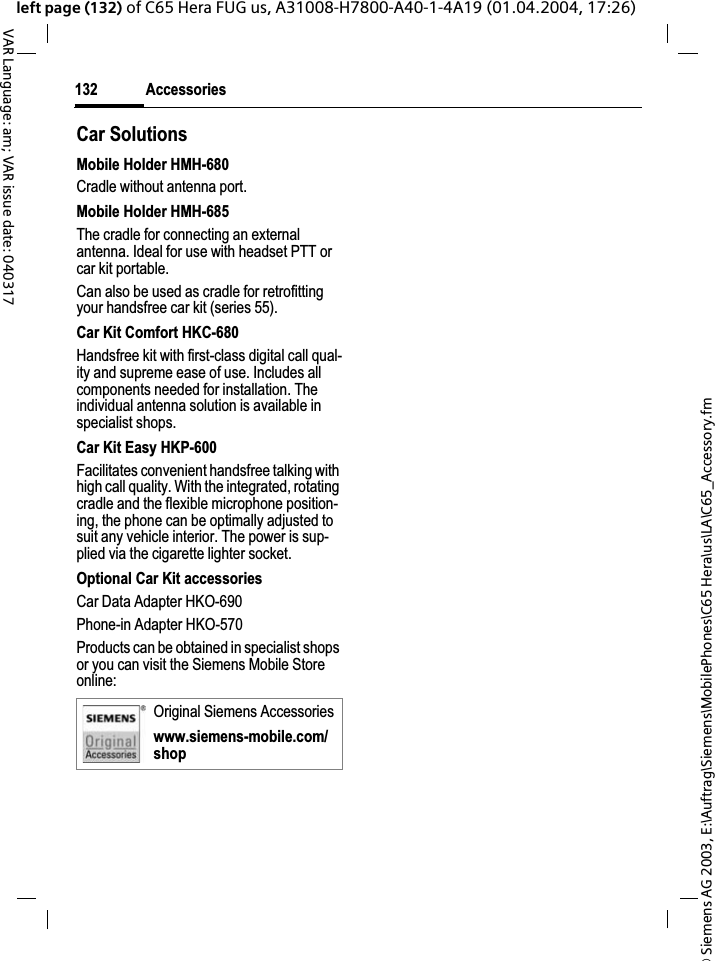&copy; Siemens AG 2003, E:\Auftrag\Siemens\MobilePhones\C65 Hera\us\LA\C65_Accessory.fmAccessories132VAR Language: am; VAR issue date: 040317left page (132) of C65 Hera FUG us, A31008-H7800-A40-1-4A19 (01.04.2004, 17:26)Car Solutions Mobile Holder HMH-680Cradle without antenna port.Mobile Holder HMH-685The cradle for connecting an external antenna. Ideal for use with headset PTT or car kit portable.Can also be used as cradle for retrofitting your handsfree car kit (series 55).Car Kit Comfort HKC-680Handsfree kit with first-class digital call qual-ity and supreme ease of use. Includes all components needed for installation. The individual antenna solution is available in specialist shops.Car Kit Easy HKP-600Facilitates convenient handsfree talking with high call quality. With the integrated, rotating cradle and the flexible microphone position-ing, the phone can be optimally adjusted to suit any vehicle interior. The power is sup-plied via the cigarette lighter socket.Optional Car Kit accessoriesCar Data Adapter HKO-690Phone-in Adapter HKO-570Products can be obtained in specialist shops or you can visit the Siemens Mobile Store online:Original Siemens Accessorieswww.siemens-mobile.com/shop