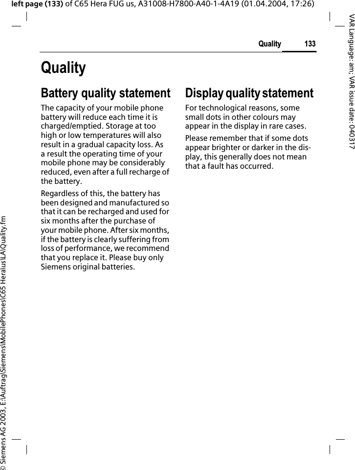 &copy; Siemens AG 2003, E:\Auftrag\Siemens\MobilePhones\C65 Hera\us\LA\Quality.fm133QualityVAR Language: am; VAR issue date: 040317left page (133) of C65 Hera FUG us, A31008-H7800-A40-1-4A19 (01.04.2004, 17:26)QualityBattery quality statementThe capacity of your mobile phone battery will reduce each time it is charged/emptied. Storage at too high or low temperatures will also result in a gradual capacity loss. As a result the operating time of your mobile phone may be considerably reduced, even after a full recharge of the battery.Regardless of this, the battery has been designed and manufactured so that it can be recharged and used for six months after the purchase of your mobile phone. After six months, if the battery is clearly suffering from loss of performance, we recommend that you replace it. Please buy only Siemens original batteries.Display quality statement For technological reasons, some small dots in other colours may appear in the display in rare cases. Please remember that if some dots appear brighter or darker in the dis-play, this generally does not mean that a fault has occurred.
