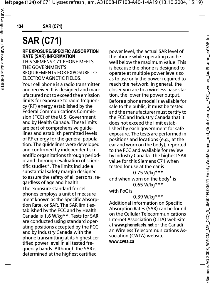 &copy; Siemens AG 2003, W:\ICM_MP_CCQ_S_UM\04FL00641 Emoty\Work\frame_und_Grafik\emo_us_FCC_zweiter_lauf\frame_en\SAR.fmSAR (C71)134VAR Language: am; VAR issue date: 040819left page (134) of C71 Ulysses refresh , am, A31008-H7103-A40-1-4A19 (13.10.2004, 15:19)SAR (C71)RF EXPOSURE/SPECIFIC ABSORPTION RATE (SAR) INFORMATIONTHIS SIEMENS C71 PHONE MEETS THE GOVERNMENT'S REQUIREMENTS FOR EXPOSURE TO ELECTROMAGNETIC FIELDS.Your cell phone is a radio transmitter and receiver. It is designed and man-ufactured not to exceed the emission limits for exposure to radio frequen-cy (RF) energy established by the Federal Communications Commis-sion (FCC) of the U.S. Government and by Health Canada. These limits are part of comprehensive guide-lines and establish permitted levels of RF energy for the general popula-tion. The guidelines were developed and confirmed by independent sci-entific organizations through period-ic and thorough evaluation of scien-tific studies*. The limits include a substantial safety margin designed to assure the safety of all persons, re-gardless of age and health.The exposure standard for cell phones employs a unit of measure-ment known as the Specific Absorp-tion Rate, or SAR. The SAR limit es-tablished by the FCC and by Health Canada is 1.6 W/kg**. Tests for SAR are conducted using standard oper-ating positions accepted by the FCC and by Industry Canada with the phone transmitting at its highest cer-tified power level in all tested fre-quency bands. Although the SAR is determined at the highest certified power level, the actual SAR level of the phone while operating can be well below the maximum value. This is because the phone is designed to operate at multiple power levels so as to use only the power required to reach the network. In general, the closer you are to a wireless base sta-tion, the lower the power output. Before a phone model is available for sale to the public, it must be tested and the manufacturer must certify to the FCC and Industry Canada that it does not exceed the limit estab-lished by each government for safe exposure. The tests are performed in positions and locations (e.g., at the ear and worn on the body), reported to the FCC and available for review by Industry Canada. The highest SAR value for this Siemens C71 when tested for use at the ear is0.75 W/kg***and when worn on the body+ is0.65 W/kg***with PoC is0.39 W/kg***Additional information on Specific Absorption Rates (SAR) can be found on the Cellular Telecommunications Internet Association (CTIA) web-site at www.phonefacts.net or the Canadi-an Wireless Telecommunications As-sociation (CWTA) websitewww.cwta.ca