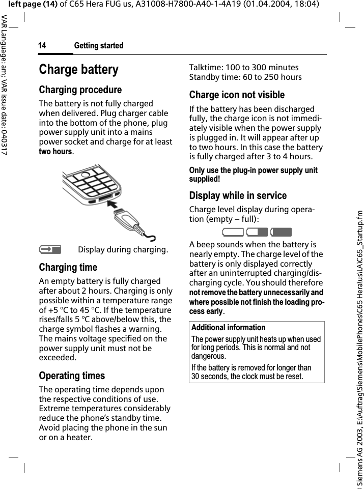 &copy; Siemens AG 2003, E:\Auftrag\Siemens\MobilePhones\C65 Hera\us\LA\C65_Startup.fmGetting started14VAR Language: am; VAR issue date: 040317left page (14) of C65 Hera FUG us, A31008-H7800-A40-1-4A19 (01.04.2004, 18:04)Charge batteryCharging procedureThe battery is not fully charged when delivered. Plug charger cable into the bottom of the phone, plug power supply unit into a mains power socket and charge for at least two hours.YDisplay during charging.Charging timeAn empty battery is fully charged after about 2 hours. Charging is only possible within a temperature range of +5 &deg;C to 45 &deg;C. If the temperature rises/falls 5 &deg;C above/below this, the charge symbol flashes a warning. The mains voltage specified on the power supply unit must not be exceeded.Operating timesThe operating time depends upon the respective conditions of use. Extreme temperatures considerably reduce the phone&rsquo;s standby time. Avoid placing the phone in the sun or on a heater.Talktime: 100 to 300 minutesStandby time: 60 to 250 hoursCharge icon not visibleIf the battery has been discharged fully, the charge icon is not immedi-ately visible when the power supply is plugged in. It will appear after up to two hours. In this case the battery is fully charged after 3 to 4 hours.Only use the plug-in power supply unit supplied!Display while in serviceCharge level display during opera-tion (empty &ndash; full):VWXA beep sounds when the battery is nearly empty. The charge level of the battery is only displayed correctly after an uninterrupted charging/dis-charging cycle. You should therefore not remove the battery unnecessarily and where possible not finish the loading pro-cess early.Additional informationThe power supply unit heats up when used for long periods. This is normal and not dangerous.If the battery is removed for longer than 30 seconds, the clock must be reset. 