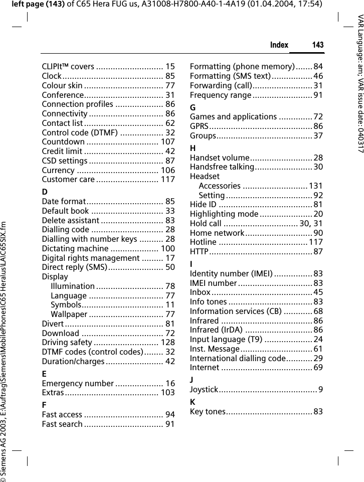 &copy; Siemens AG 2003, E:\Auftrag\Siemens\MobilePhones\C65 Hera\us\LA\C65SIX.fm143IndexVAR Language: am; VAR issue date: 040317left page (143) of C65 Hera FUG us, A31008-H7800-A40-1-4A19 (01.04.2004, 17:54)CLIPIt&trade; covers ............................ 15Clock.......................................... 85Colour skin ................................. 77Conference................................. 31Connection profiles .................... 86Connectivity ............................... 86Contact list ................................. 62Control code (DTMF) .................. 32Countdown .............................. 107Credit limit ................................. 42CSD settings ............................... 87Currency .................................. 106Customer care .......................... 117DDate format................................ 85Default book .............................. 33Delete assistant .......................... 83Dialling code .............................. 28Dialling with number keys .......... 28Dictating machine .................... 100Digital rights management ......... 17Direct reply (SMS)....................... 50DisplayIllumination ............................ 78Language ............................... 77Symbols.................................. 11Wallpaper ............................... 77Divert......................................... 81Download .................................. 72Driving safety ........................... 128DTMF codes (control codes)........ 32Duration/charges........................ 42EEmergency number .................... 16Extras....................................... 103FFast access ................................. 94Fast search ................................. 91Formatting (phone memory)....... 84Formatting (SMS text).................46Forwarding (call).........................31Frequency range.........................91GGames and applications ..............72GPRS...........................................86Groups........................................37HHandset volume..........................28Handsfree talking........................30HeadsetAccessories ...........................131Setting....................................92Hide ID ....................................... 81Highlighting mode......................20Hold call ............................... 30, 31Home network............................90Hotline .....................................117HTTP...........................................87IIdentity number (IMEI)................ 83IMEI number ............................... 83Inbox..........................................45Info tones ...................................83Information services (CB) ............68Infrared ......................................86Infrared (IrDA) ............................86Input language (T9) ....................24Inst. Message..............................61International dialling code...........29Internet ......................................69JJoystick......................................... 9KKey tones....................................83