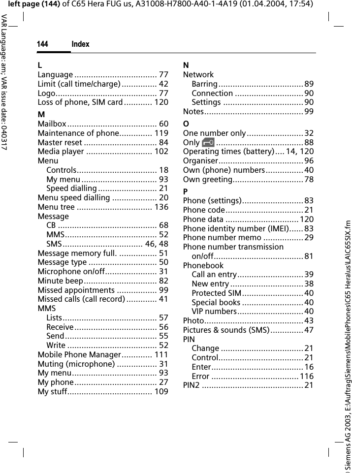 &copy; Siemens AG 2003, E:\Auftrag\Siemens\MobilePhones\C65 Hera\us\LA\C65SIX.fmIndex144VAR Language: am; VAR issue date: 040317left page (144) of C65 Hera FUG us, A31008-H7800-A40-1-4A19 (01.04.2004, 17:54)LLanguage ................................... 77Limit (call time/charge)............... 42Logo........................................... 77Loss of phone, SIM card............ 120MMailbox...................................... 60Maintenance of phone.............. 119Master reset ............................... 84Media player ............................ 102MenuControls.................................. 18My menu................................ 93Speed dialling......................... 21Menu speed dialling ................... 20Menu tree ................................ 136MessageCB .......................................... 68MMS....................................... 52SMS.................................. 46, 48Message memory full. ................ 51Message type ............................. 50Microphone on/off...................... 31Minute beep............................... 82Missed appointments ................. 99Missed calls (call record)............. 41MMSLists........................................ 57Receive................................... 56Send....................................... 55Write ...................................... 52Mobile Phone Manager............. 111Muting (microphone) ................. 31My menu.................................... 93My phone................................... 27My stuff.................................... 109NNetworkBarring....................................89Connection .............................90Settings ..................................90Notes..........................................99OOne number only........................32Only &sbquo;.....................................88Operating times (battery).... 14, 120Organiser....................................96Own (phone) numbers................ 40Own greeting..............................78PPhone (settings)..........................83Phone code.................................21Phone data ...............................120Phone identity number (IMEI)......83Phone number memo .................29Phone number transmissionon/off...................................... 81PhonebookCall an entry............................ 39New entry ...............................38Protected SIM.......................... 40Special books .......................... 40VIP numbers............................40Photo..........................................43Pictures &amp; sounds (SMS)..............47PINChange ...................................21Control....................................21Enter.......................................16Error .....................................116PIN2 ...........................................21