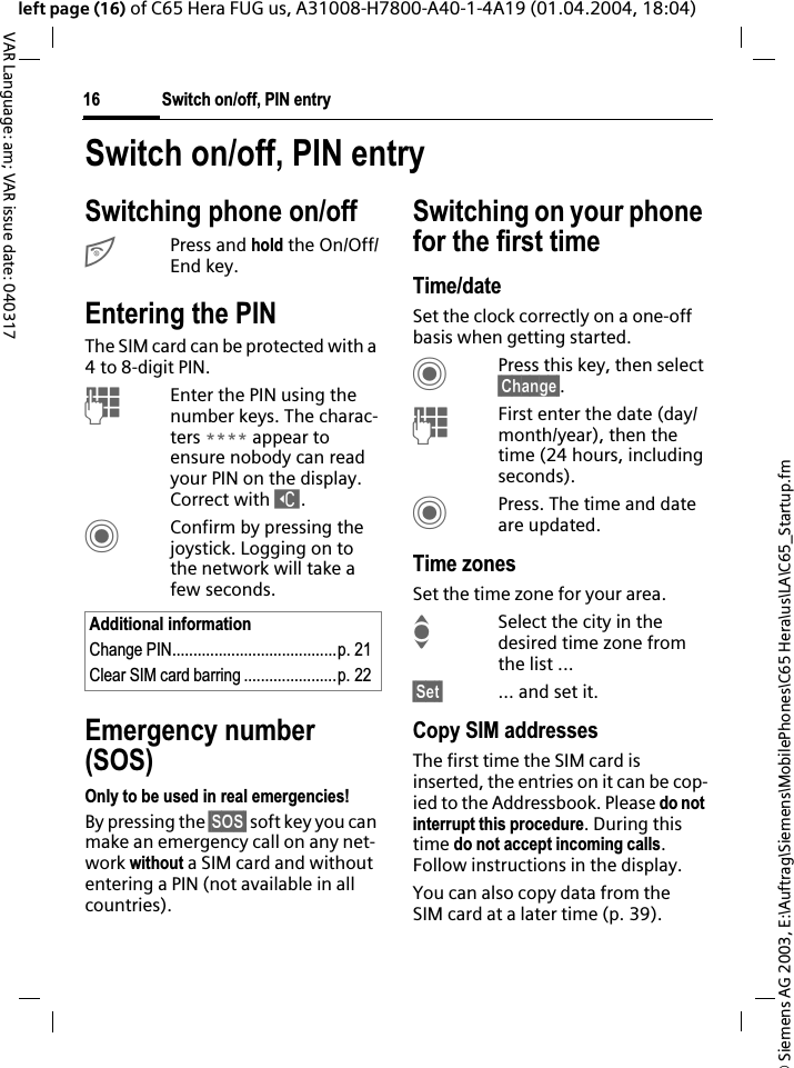 &copy; Siemens AG 2003, E:\Auftrag\Siemens\MobilePhones\C65 Hera\us\LA\C65_Startup.fmSwitch on/off, PIN entry16VAR Language: am; VAR issue date: 040317left page (16) of C65 Hera FUG us, A31008-H7800-A40-1-4A19 (01.04.2004, 18:04)Switch on/off, PIN entrySwitching phone on/offBPress and hold the On/Off/End key.Entering the PINThe SIM card can be protected with a 4 to 8-digit PIN.JEnter the PIN using the number keys. The charac-ters **** appear to ensure nobody can read your PIN on the display. Correct with ].CConfirm by pressing the joystick. Logging on to the network will take a few seconds.Emergency number (SOS)Only to be used in real emergencies!By pressing the &sect;SOS&sect; soft key you can make an emergency call on any net-work without a SIM card and without entering a PIN (not available in all countries).Switching on your phone for the first timeTime/dateSet the clock correctly on a one-off basis when getting started.CPress this key, then select &sect;Change&sect;.JFirst enter the date (day/month/year), then the time (24 hours, including seconds).CPress. The time and date are updated.Time zonesSet the time zone for your area.ISelect the city in the desired time zone from the list ...&sect;Set&sect; ... and set it.Copy SIM addressesThe first time the SIM card is inserted, the entries on it can be cop-ied to the Addressbook. Please do not interrupt this procedure. During this time do not accept incoming calls.Follow instructions in the display.You can also copy data from the SIM card at a later time (p. 39).Additional informationChange PIN.......................................p. 21Clear SIM card barring ......................p. 22