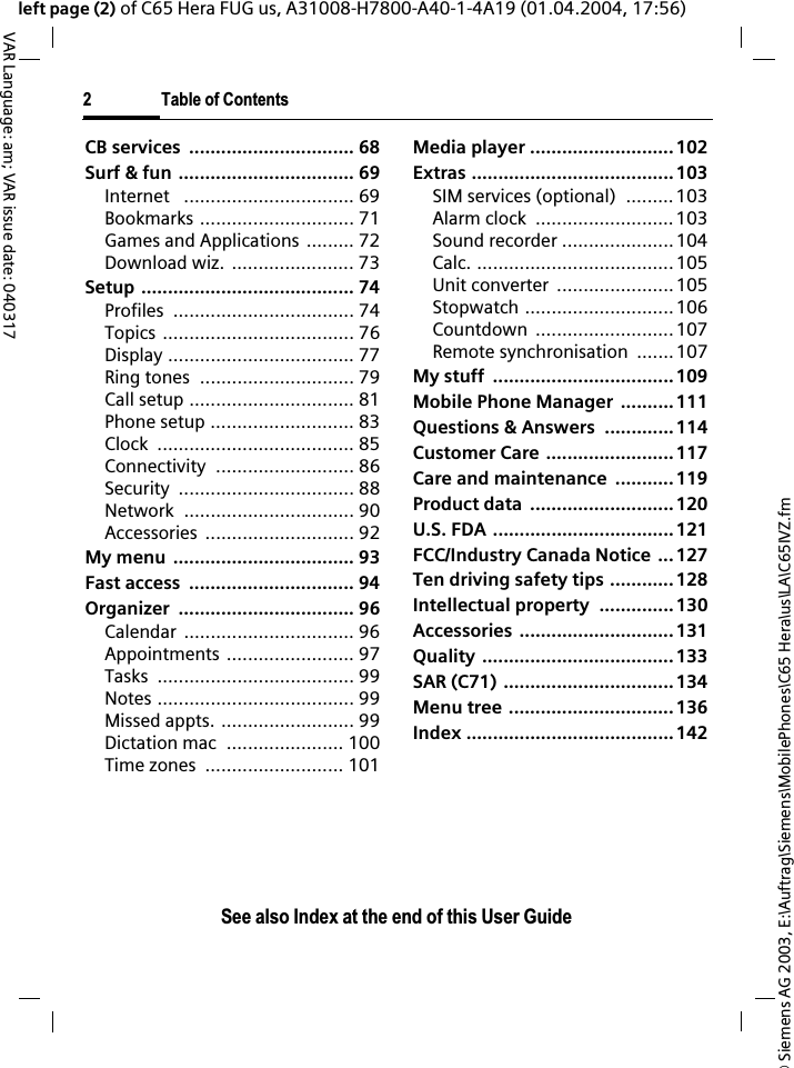 &copy; Siemens AG 2003, E:\Auftrag\Siemens\MobilePhones\C65 Hera\us\LA\C65IVZ.fm2 Table of ContentsVAR Language: am; VAR issue date: 040317See also Index at the end of this User Guideleft page (2) of C65 Hera FUG us, A31008-H7800-A40-1-4A19 (01.04.2004, 17:56)CB services  ............................... 68Surf &amp; fun ................................. 69Internet   ................................ 69Bookmarks ............................. 71Games and Applications ......... 72Download wiz. ....................... 73Setup ........................................ 74Profiles .................................. 74Topics .................................... 76Display ................................... 77Ring tones  ............................. 79Call setup ............................... 81Phone setup ........................... 83Clock ..................................... 85Connectivity .......................... 86Security ................................. 88Network ................................ 90Accessories ............................ 92My menu  .................................. 93Fast access  ............................... 94Organizer ................................. 96Calendar ................................ 96Appointments ........................ 97Tasks ..................................... 99Notes ..................................... 99Missed appts. ......................... 99Dictation mac  ...................... 100Time zones  .......................... 101Media player ...........................102Extras ......................................103SIM services (optional)  ......... 103Alarm clock  ..........................103Sound recorder .....................104Calc. .....................................105Unit converter  ......................105Stopwatch ............................106Countdown ..........................107Remote synchronisation  .......107My stuff  .................................. 109Mobile Phone Manager  ..........111Questions &amp; Answers  ............. 114Customer Care ........................117Care and maintenance  ........... 119Product data  ...........................120U.S. FDA ..................................121FCC/Industry Canada Notice ...127Ten driving safety tips ............ 128Intellectual property  .............. 130Accessories .............................131Quality ....................................133SAR (C71) ................................134Menu tree ...............................136Index .......................................142