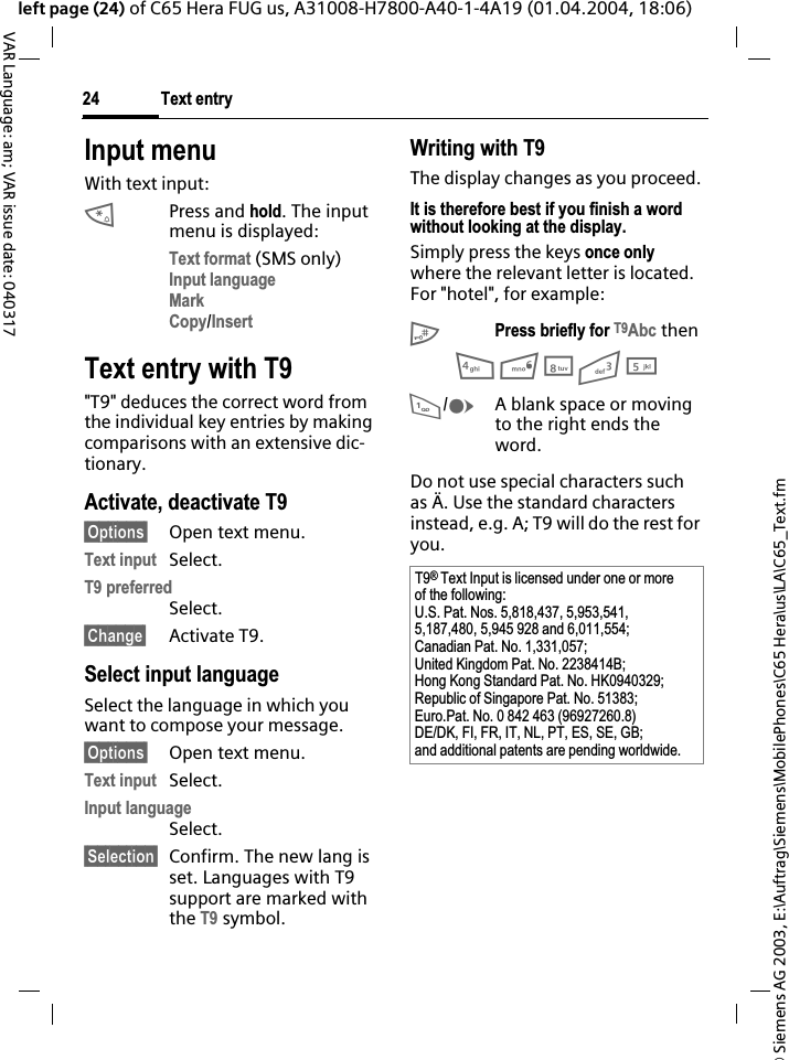 &copy; Siemens AG 2003, E:\Auftrag\Siemens\MobilePhones\C65 Hera\us\LA\C65_Text.fmText entry24VAR Language: am; VAR issue date: 040317left page (24) of C65 Hera FUG us, A31008-H7800-A40-1-4A19 (01.04.2004, 18:06)Input menuWith text input:*Press and hold. The input menu is displayed:Text format (SMS only)Input languageMarkCopy/InsertText entry with T9"T9" deduces the correct word from the individual key entries by making comparisons with an extensive dic-tionary.Activate, deactivate T9&sect;Options&sect; Open text menu.Text input Select.T9 preferredSelect.&sect;Change&sect; Activate T9.Select input languageSelect the language in which you want to compose your message.&sect;Options&sect; Open text menu.Text input Select.Input languageSelect.&sect;Selection&sect; Confirm. The new lang is set. Languages with T9 support are marked with the T9 symbol. Writing with T9The display changes as you proceed.It is therefore best if you finish a word without looking at the display.Simply press the keys once onlywhere the relevant letter is located. For "hotel", for example:#Press briefly for T9Abc then468351/EA blank space or moving to the right ends the word.Do not use special characters such as &Auml;. Use the standard characters instead, e.g. A; T9 will do the rest for you.T9&reg;Text Input is licensed under one or more of the following:U.S. Pat. Nos. 5,818,437, 5,953,541, 5,187,480, 5,945 928 and 6,011,554;Canadian Pat. No. 1,331,057; United Kingdom Pat. No. 2238414B; Hong Kong Standard Pat. No. HK0940329; Republic of Singapore Pat. No. 51383; Euro.Pat. No. 0 842 463 (96927260.8) DE/DK, FI, FR, IT, NL, PT, ES, SE, GB; and additional patents are pending worldwide.